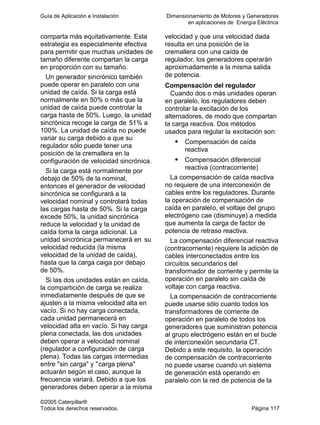 Guía de Aplicación e Instalación Dimensionamiento de Motores y Generadores
en aplicaciones de Energía Eléctrica
©2005 Caterpillar®
Todos los derechos reservados. Página 117
comparta más equitativamente. Esta
estrategia es especialmente efectiva
para permitir que muchas unidades de
tamaño diferente compartan la carga
en proporción con su tamaño.
Un generador sincrónico también
puede operar en paralelo con una
unidad de caída. Si la carga está
normalmente en 50% o más que la
unidad de caída puede controlar la
carga hasta de 50%. Luego, la unidad
sincrónica recoge la carga de 51% a
100%. La unidad de caída no puede
variar su carga debido a que su
regulador sólo puede tener una
posición de la cremallera en la
configuración de velocidad sincrónica.
Si la carga está normalmente por
debajo de 50% de la nominal,
entonces el generador de velocidad
sincrónica se configurará a la
velocidad nominal y controlará todas
las cargas hasta de 50%. Si la carga
excede 50%, la unidad sincrónica
reduce la velocidad y la unidad de
caída toma la carga adicional. La
unidad sincrónica permanecerá en su
velocidad reducida (la misma
velocidad de la unidad de caída),
hasta que la carga caiga por debajo
de 50%.
Si las dos unidades están en caída,
la compartición de carga se realiza
inmediatamente después de que se
ajusten a la misma velocidad alta en
vacío. Si no hay carga conectada,
cada unidad permanecerá en
velocidad alta en vacío. Si hay carga
plena conectada, las dos unidades
deben operar a velocidad nominal
(regulador a configuración de carga
plena). Todas las cargas intermedias
entre "sin carga" y "carga plena"
actuarán según el caso, aunque la
frecuencia variará. Debido a que los
generadores deben operar a la misma
velocidad y que una velocidad dada
resulta en una posición de la
cremallera con una caída de
regulador, los generadores operarán
aproximadamente a la misma salida
de potencia.
Compensación del regulador
Cuando dos o más unidades operan
en paralelo, los reguladores deben
controlar la excitación de los
alternadores, de modo que compartan
la carga reactiva. Dos métodos
usados para regular la excitación son:
Compensación de caída
reactiva
Compensación diferencial
reactiva (contracorriente)
La compensación de caída reactiva
no requiere de una interconexión de
cables entre los reguladores. Durante
la operación de compensación de
caída en paralelo, el voltaje del grupo
electrógeno cae (disminuye) a medida
que aumenta la carga de factor de
potencia de retraso reactiva.
La compensación diferencial reactiva
(contracorriente) requiere la adición de
cables interconectados entre los
circuitos secundarios del
transformador de corriente y permite la
operación en paralelo sin caída de
voltaje con carga reactiva.
La compensación de contracorriente
puede usarse sólo cuanto todos los
transformadores de corriente de
operación en paralelo de todos los
generadores que suministran potencia
al grupo electrógeno están en el bucle
de interconexión secundaria CT.
Debido a este requisito, la operación
de compensación de contracorriente
no puede usarse cuando un sistema
de generación está operando en
paralelo con la red de potencia de la
 