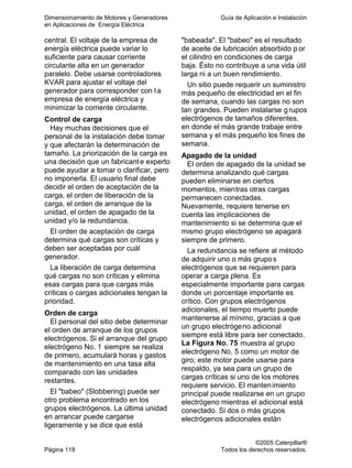 Dimensionamiento de Motores y Generadores Guía de Aplicación e Instalación
en Aplicaciones de Energía Eléctrica
©2005 Caterpillar®
Página 118 Todos los derechos reservados.
central. El voltaje de la empresa de
energía eléctrica puede variar lo
suficiente para causar corriente
circulante alta en un generador
paralelo. Debe usarse controladores
KVAR para ajustar el voltaje del
generador para corresponder con la
empresa de energía eléctrica y
minimizar la corriente circulante.
Control de carga
Hay muchas decisiones que el
personal de la instalación debe tomar
y que afectarán la determinación de
tamaño. La priorización de la carga es
una decisión que un fabricante experto
puede ayudar a tomar o clarificar, pero
no imponerla. El usuario final debe
decidir el orden de aceptación de la
carga, el orden de liberación de la
carga, el orden de arranque de la
unidad, el orden de apagado de la
unidad y/o la redundancia.
El orden de aceptación de carga
determina qué cargas son críticas y
deben ser aceptadas por cuál
generador.
La liberación de carga determina
qué cargas no son críticas y elimina
esas cargas para que cargas más
críticas o cargas adicionales tengan la
prioridad.
Orden de carga
El personal del sitio debe determinar
el orden de arranque de los grupos
electrógenos. Si el arranque del grupo
electrógeno No. 1 siempre se realiza
de primero, acumulará horas y gastos
de mantenimiento en una tasa alta
comparado con las unidades
restantes.
El "babeo" (Slobbering) puede ser
otro problema encontrado en los
grupos electrógenos. La última unidad
en arrancar puede cargarse
ligeramente y se dice que está
"babeada". El "babeo" es el resultado
de aceite de lubricación absorbido p or
el cilindro en condiciones de carga
baja. Ésto no contribuye a una vida útil
larga ni a un buen rendimiento.
Un sitio puede requerir un suministro
más pequeño de electricidad en el fin
de semana, cuando las cargas no son
tan grandes. Pueden instalarse grupos
electrógenos de tamaños diferentes,
en donde el más grande trabaje entre
semana y el más pequeño los fines de
semana.
Apagado de la unidad
El orden de apagado de la unidad se
determina analizando qué cargas
pueden eliminarse en ciertos
momentos, mientras otras cargas
permanecen conectadas.
Nuevamente, requiere tenerse en
cuenta las implicaciones de
mantenimiento si se determina que el
mismo grupo electrógeno se apagará
siempre de primero.
La redundancia se refiere al método
de adquirir uno o más grupos
electrógenos que se requieren para
operar a carga plena. Es
especialmente importante para cargas
donde un porcentaje importante es
crítico. Con grupos electrógenos
adicionales, el tiempo muerto puede
mantenerse al mínimo, gracias a que
un grupo electrógeno adicional
siempre está libre para ser conectado.
La Figura No. 75 muestra al grupo
electrógeno No. 5 como un motor de
giro; este motor puede usarse para
respaldo, ya sea para un grupo de
cargas críticas si uno de los motores
requiere servicio. El mantenimiento
principal puede realizarse en un grupo
electrógeno mientras el adicional está
conectado. Si dos o más grupos
electrógenos adicionales están
 