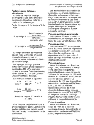 Guía de Aplicación e Instalación Dimensionamiento de Motores y Generadores
en aplicaciones de Energía Eléctrica
©2005 Caterpillar®
Todos los derechos reservados. Página 3
Factor de carga del grupo
electrógeno
El factor de carga de un grupo
electrógeno se usa como criterio de
clasificación. Se calcula hallando el
producto de varias cargas:
Factor de carga = % de tiempo x % de
carga
tiempo en carga
específica
% de tiempo =
tiempo de
operación total
carga específica
% de carga =
carga nominal
El tiempo extendido de velocidad
baja en vacío y el tiempo en que el
grupo electrógeno no está en
operación, no se incluye en el cálculo
del factor de carga.
Por ejemplo, suponga que una
instalación tiene un grupo electrógeno
clasificado a 550 kW y opera dos
horas a la semana. Durante estas dos
horas, opera a 400 kW por 1,5 horas
Encuentre el factor de carga.
Las fórmulas indican lo siguiente:
400 kW% de
carga = 550 kW
= 0,73
90 min.% de
tiempo = 120 min.
= 0,75
Factor de carga = 0,73 x 0,75 =
54,75%
Este factor de carga indicaría que el
grupo electrógeno podría usarse como
auxiliar, debido a que cumple con el
factor de carga y con otros criterios de
clasificación.
Las definiciones de clasificación de
potencia de los grupos electrógenos
Caterpillar se basan en el factor de
carga típico, las horas de uso por año,
la demanda máxima y el uso en la
aplicación. A continuación se indican
las clasificaciones de potencia de los
grupos electrógenos Caterpillar:
auxiliar para emergencia, auxiliar,
principal y continua.
Potencia auxiliar de emergencia
Uso típico de 50 horas por año con
un máximo de 200 horas por año. El
factor de carga variable típico es 70%.
Potencia auxiliar
Uso máximo de 500 horas por año,
hasta 300 horas continuas y operación
con cargas variables. Sin sobrecarga
disponible. La clasificación es
equivalente a la Principal +10%. El
factor de carga máximo es 70% de la
clasificación auxiliar.
Potencia principal
Horas ilimitadas de uso. Factor de
carga (70%, máximo/80% si no hay
costo adicional) de la potencia
principal publicada, en un período de
24 horas. La sobrecarga de 10% está
limitada a 1 hora en 12 horas, pero sin
exceder 25 horas por año. La
sobrecarga de 10% está disponible en
conformidad con la norma ISO 3046 -1
(2002). La vida útil hasta el
reacondicionamiento del motor
depende de la operación, como se
describe en la norma ISO8528 (2005).
El tiempo de operación con carga
mayor a 100% puede afectar la vida
útil hasta el reacondicionamiento.
Potencia continua
Horas ilimitadas de uso. Factor de
carga de 100% de la potencia
continua publicada. Generalmente, en
conformidad con la norma ISO 8528
(2005) de potencia continua.
 