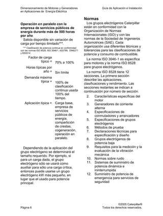 Dimensionamiento de Motores y Generadores Guía de Aplicación e Instalación
en Aplicaciones de Energía Eléctrica
©2005 Caterpillar®
Página 6 Todos los derechos reservados.
Operación en paralelo con la
empresa de servicios públicos de
energía durante más de 500 horas
por año
Salida disponible sin variación de
carga por tiempo ilimitado***.
*** Clasificación de potencia continua en conformidad
con las normas ISO 8528, ISO 3046/1, AS2789, DIN6271
y BS5514.
Factor de carga
típico = 70% a 100%
Horas típicas por
año = Sin límite
Demanda máxima
típica = 100% de
clasificación
continua usada
100% del
tiempo.
Aplicación típica = Carga base,
empresa de
servicios
públicos de
energía,
compartición
de crestas,
cogeneración,
operación en
paralelo.
Dependiendo de la aplicación del
grupo electrógeno se determinará el
tamaño requerido. Por ejemplo, si
para un carga dada, el grupo
electrógeno sólo se usará como
auxiliar para sólo una carga crítica,
entonces puede usarse un grupo
electrógeno kW más pequeño, en
lugar que el usado para potencia
principal.
Normas
Los grupos electrógenos Caterpillar
están en conformidad con la
Organización de Normas
Internacionales (ISO) y con las
normas de la Sociedad de Ingenieros
Automotrices (SAE). Cada
organización usa diferentes técnicas y
tolerancias para las clasificaciones de
potencia y consumo de combustible.
La norma ISO 3046-1 es específica
para motores y la norma ISO 8528
para grupos electrógenos.
La norma ISO 8528 tiene 12
secciones. La primera sección
describe las aplicaciones,
clasificaciones y rendimiento. Las
secciones restantes se indican a
continuación por número de sección.
2. Características específicas del
motor
3. Generadores de corriente
alterna
4. Especificaciones de
conmutadores y arrancadores
5. Especificaciones de grupos
electrógenos
6. Métodos de prueba
7. Declaraciones técnicas para
especificación y diseño
8. Grupos electrógenos de
potencia baja
9. Requisitos para la medición y la
evaluación de la vibración
mecánica
10. Normas sobre ruido
11. Sistemas de suministro de
potencia dinámica e
ininterrumpida
12. Suministro de potencia de
emergencia para servicios de
seguridad
 
