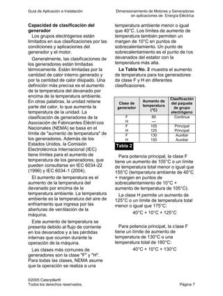 Guía de Aplicación e Instalación Dimensionamiento de Motores y Generadores
en aplicaciones de Energía Eléctrica
©2005 Caterpillar®
Todos los derechos reservados. Página 7
Capacidad de clasificación del
generador
Los grupos electrógenos están
limitados en sus clasificaciones por las
condiciones y aplicaciones del
generador y el motor.
Generalmente, las clasificaciones de
los generadores están limitadas
térmicamente. Están limitadas por la
cantidad de calor interno generado y
por la cantidad de calor disipado. Una
definición más precisa es el aumento
de la temperatura del devanado por
encima de la temperatura ambiente.
En otras palabras, la unidad retiene
parte del calor, lo que aumenta la
temperatura de la unidad. La
clasificación de generadores de la
Asociación de Fabricantes Eléctricos
Nacionales (NEMA) se basa en el
límite de "aumento de temperatura" de
los generadores. Además de los
Estados Unidos, la Comisión
Electrotécnica Internacional (IEC)
tiene límites para el aumento de
temperatura de los generadores, que
pueden consultarse en IEC 6034-22
(1996) y IEC 6034-1 (2004).
El aumento de temperatura es el
aumento de la temperatura del
devanado por encima de la
temperatura ambiente. La temperatura
ambiente es la temperatura del aire de
enfriamiento que ingresa por las
aberturas de ventilación de la
máquina.
Este aumento de temperatura se
presenta debido al flujo de corriente
en los devanados y a las pérdidas
internas que ocurren durante la
operación de la máquina.
Las clases más comunes de
generadores son la clase "F" y "H".
Para todas las clases, NEMA asume
que la operación se realiza a una
temperatura ambiente menor o igual
que 40°C. Los límites de aumento de
temperatura también permiten un
margen de 10°C en puntos de
sobrecalentamiento. Un punto de
sobrecalentamiento es el punto de l os
devanados del estator con la
temperatura más alta.
La Tabla No. 2 muestra el aumento
de temperatura para los generadores
de clase F y H en diferentes
clasificaciones.
Clase de
generador
Aumento de
temperatura
(°C)
Clasificación
del paquete
de grupo
electrógeno
F 80 Continua
H —
F 105 Principal
H 125 Principal
F 130 Auxiliar
H 150 Auxiliar
Tabla 2
Para potencia principal, la clase F
tiene un aumento de 105°C o un límite
de temperatura total menor o igual que
155°C (temperatura ambiente de 40°C
+ margen en puntos de
sobrecalentamiento de 10°C +
aumento de temperatura de 105°C).
La clase H permite un aumento de
125°C o un límite de temperatura total
menor o igual que 175°C:
40°C + 10°C + 125°C
Para potencia principal, la clase F
tiene un límite de aumento de
temperatura de 130°C o una
temperatura total de 180°C:
40°C + 10°C + 130°C
 