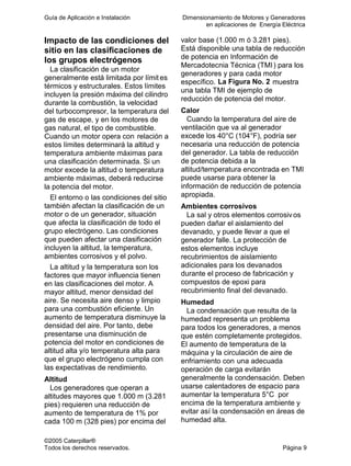 Guía de Aplicación e Instalación Dimensionamiento de Motores y Generadores
en aplicaciones de Energía Eléctrica
©2005 Caterpillar®
Todos los derechos reservados. Página 9
Impacto de las condiciones del
sitio en las clasificaciones de
los grupos electrógenos
La clasificación de un motor
generalmente está limitada por límit es
térmicos y estructurales. Estos límites
incluyen la presión máxima del cilindro
durante la combustión, la velocidad
del turbocompresor, la temperatura del
gas de escape, y en los motores de
gas natural, el tipo de combustible.
Cuando un motor opera con relación a
estos límites determinará la altitud y
temperatura ambiente máximas para
una clasificación determinada. Si un
motor excede la altitud o temperatura
ambiente máximas, deberá reducirse
la potencia del motor.
El entorno o las condiciones del sitio
también afectan la clasificación de un
motor o de un generador, situación
que afecta la clasificación de todo el
grupo electrógeno. Las condiciones
que pueden afectar una clasificación
incluyen la altitud, la temperatura,
ambientes corrosivos y el polvo.
La altitud y la temperatura son los
factores que mayor influencia tienen
en las clasificaciones del motor. A
mayor altitud, menor densidad del
aire. Se necesita aire denso y limpio
para una combustión eficiente. Un
aumento de temperatura disminuye la
densidad del aire. Por tanto, debe
presentarse una disminución de
potencia del motor en condiciones de
altitud alta y/o temperatura alta para
que el grupo electrógeno cumpla con
las expectativas de rendimiento.
Altitud
Los generadores que operan a
altitudes mayores que 1.000 m (3.281
pies) requieren una reducción de
aumento de temperatura de 1% por
cada 100 m (328 pies) por encima del
valor base (1.000 m ó 3.281 pies).
Está disponible una tabla de reducción
de potencia en Información de
Mercadotecnia Técnica (TMI) para los
generadores y para cada motor
específico. La Figura No. 2 muestra
una tabla TMI de ejemplo de
reducción de potencia del motor.
Calor
Cuando la temperatura del aire de
ventilación que va al generador
excede los 40°C (104°F), podría ser
necesaria una reducción de potencia
del generador. La tabla de reducción
de potencia debida a la
altitud/temperatura encontrada en TMI
puede usarse para obtener la
información de reducción de potencia
apropiada.
Ambientes corrosivos
La sal y otros elementos corrosivos
pueden dañar el aislamiento del
devanado, y puede llevar a que el
generador falle. La protección de
estos elementos incluye
recubrimientos de aislamiento
adicionales para los devanados
durante el proceso de fabricación y
compuestos de epoxi para
recubrimiento final del devanado.
Humedad
La condensación que resulta de la
humedad representa un problema
para todos los generadores, a menos
que estén completamente protegidos.
El aumento de temperatura de la
máquina y la circulación de aire de
enfriamiento con una adecuada
operación de carga evitarán
generalmente la condensación. Deben
usarse calentadores de espacio para
aumentar la temperatura 5°C por
encima de la temperatura ambiente y
evitar así la condensación en áreas de
humedad alta.
 