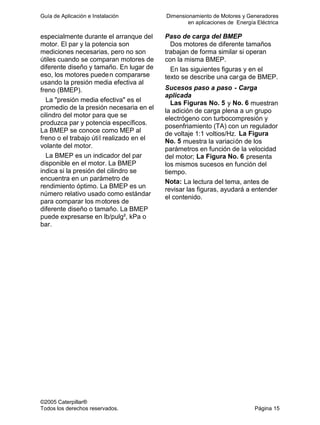 Guía de Aplicación e Instalación Dimensionamiento de Motores y Generadores
en aplicaciones de Energía Eléctrica
©2005 Caterpillar®
Todos los derechos reservados. Página 15
especialmente durante el arranque del
motor. El par y la potencia son
mediciones necesarias, pero no son
útiles cuando se comparan motores de
diferente diseño y tamaño. En lugar de
eso, los motores pueden compararse
usando la presión media efectiva al
freno (BMEP).
La "presión media efectiva" es el
promedio de la presión necesaria en el
cilindro del motor para que se
produzca par y potencia específicos.
La BMEP se conoce como MEP al
freno o el trabajo útil realizado en el
volante del motor.
La BMEP es un indicador del par
disponible en el motor. La BMEP
indica si la presión del cilindro se
encuentra en un parámetro de
rendimiento óptimo. La BMEP es un
número relativo usado como estándar
para comparar los motores de
diferente diseño o tamaño. La BMEP
puede expresarse en lb/pulg², kPa o
bar.
Paso de carga del BMEP
Dos motores de diferente tamaños
trabajan de forma similar si operan
con la misma BMEP.
En las siguientes figuras y en el
texto se describe una carga de BMEP.
Sucesos paso a paso - Carga
aplicada
Las Figuras No. 5 y No. 6 muestran
la adición de carga plena a un grupo
electrógeno con turbocompresión y
posenfriamiento (TA) con un regulador
de voltaje 1:1 voltios/Hz. La Figura
No. 5 muestra la variación de los
parámetros en función de la velocidad
del motor; La Figura No. 6 presenta
los mismos sucesos en función del
tiempo.
Nota: La lectura del tema, antes de
revisar las figuras, ayudará a entender
el contenido.
 