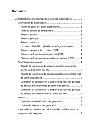 Contenido
Consideraciones de clasificación de grupos electrógenos ............ 2
Definiciones de clasificación ..................................................... 2
Factor de carga del grupo electrógeno .................................3
Potencia auxiliar de emergencia .......................................... 3
Potencia auxiliar...................................................................3
Potencia principal.................................................................3
Potencia continua ................................................................ 3
La norma ISO 8528-1 (2005) de la Organización de ........... 4
Potencia de operación continua (COP) ................................ 4
Potencia de funcionamiento principal (PRP) ........................ 4
Potencia de funcionamiento de tiempo limitado (LTP) ......... 4
Administración de carga ........................................................... 4
Aislado de la empresa de servicios públicos de energía
menos de 500 horas por año ............................................... 5
Aislado de la empresa de servicios públicos de energía más
de 500 horas por año ........................................................... 5
Operación en paralelo con la empresa de servicios públicos
de energía durante menos de 500 horas por año ................ 5
Operación en paralelo con la empresa de servicios públicos
de energía durante más de 500 horas por año .................... 6
Normas..................................................................................... 6
Capacidad de clasificación del generador ............................ 7
Límites de tolerancia del generador .....................................8
Impacto de las condiciones del sitio en las clasificaciones de
los grupos electrógenos ........................................................... 9
 