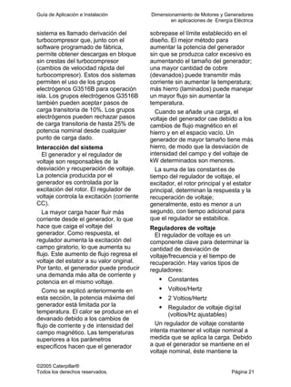 Guía de Aplicación e Instalación Dimensionamiento de Motores y Generadores
en aplicaciones de Energía Eléctrica
©2005 Caterpillar®
Todos los derechos reservados. Página 21
sistema es llamado derivación del
turbocompresor que, junto con el
software programado de fábrica,
permite obtener descargas en bloque
sin crestas del turbocompresor
(cambios de velocidad rápida del
turbocompresor). Estos dos sistemas
permiten el uso de los grupos
electrógenos G3516B para operación
isla. Los grupos electrógenos G3516B
también pueden aceptar pasos de
carga transitoria de 10%. Los grupos
electrógenos pueden rechazar pasos
de carga transitoria de hasta 25% de
potencia nominal desde cualquier
punto de carga dado.
Interacción del sistema
El generador y el regulador de
voltaje son responsables de la
desviación y recuperación de voltaje.
La potencia producida por el
generador es controlada por la
excitación del rotor. El regulador de
voltaje controla la excitación (corriente
CC).
La mayor carga hacer fluir más
corriente desde el generador, lo que
hace que caiga el voltaje del
generador. Como respuesta, el
regulador aumenta la excitación del
campo giratorio, lo que aumenta su
flujo. Este aumento de flujo regresa el
voltaje del estator a su valor original.
Por tanto, el generador puede producir
una demanda más alta de corriente y
potencia en el mismo voltaje.
Como se explicó anteriormente en
esta sección, la potencia máxima del
generador está limitada por la
temperatura. El calor se produce en el
devanado debido a los cambios de
flujo de corriente y de intensidad del
campo magnético. Las temperaturas
superiores a los parámetros
específicos hacen que el generador
sobrepase el límite establecido en el
diseño. El mejor método para
aumentar la potencia del generador
sin que se produzca calor excesivo es
aumentando el tamaño del generador;
una mayor cantidad de cobre
(devanados) puede transmitir más
corriente sin aumentar la temperatura;
más hierro (laminados) puede manejar
un mayor flujo sin aumentar la
temperatura.
Cuando se añade una carga, el
voltaje del generador cae debido a los
cambios de flujo magnético en el
hierro y en el espacio vacío. Un
generador de mayor tamaño tiene más
hierro, de modo que la desviación de
intensidad del campo y del voltaje de
kW determinados son menores.
La suma de las constantes de
tiempo del regulador de voltaje, el
excitador, el rotor principal y el estator
principal, determinan la respuesta y la
recuperación de voltaje;
generalmente, esto es menor a un
segundo, con tiempo adicional para
que el regulador se estabilice.
Reguladores de voltaje
El regulador de voltaje es un
componente clave para determinar la
cantidad de desviación de
voltaje/frecuencia y el tiempo de
recuperación. Hay varios tipos de
reguladores:
Constantes
Voltios/Hertz
2 Voltios/Hertz
Regulador de voltaje digital
(voltios/Hz ajustables)
Un regulador de voltaje constante
intenta mantener el voltaje nominal a
medida que se aplica la carga. Debido
a que el generador se mantiene en el
voltaje nominal, éste mantiene la
 