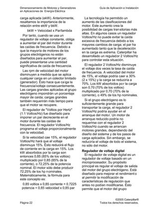 Dimensionamiento de Motores y Generadores Guía de Aplicación e Instalación
en Aplicaciones de Energía Eléctrica
©2005 Caterpillar®
Página 22 Todos los derechos reservados.
carga aplicada (ekW). Anteriormente,
resaltamos la importancia de la
relación entre ekW y bkW.
bkW = Velocidad x Par/lambda
Por tanto, cuando se usa un
regulador de voltaje constante, obliga
a aumentar el par del motor durante
las caídas de frecuencia. Debido a
que la mayoría de motores de los
grupos electrógenos no están
diseñados para aumentar el par,
puede presentarse una cantidad
significativa de caída de frecuencia.
Las rpm de velocidad del motor
disminuyen a medida que se aplica
cualquier carga en un colector limitado
(generador). Ésto hace que caiga la
frecuencia/voltaje consecuentemente.
Las cargas grandes aplicadas al grupo
electrógeno impondrán un porcentaje
mayor de caída; cargas grandes
también requerirán más tiempo para
que el motor se recupere.
El regulador de "Voltios por Hertz"
(1:1 Voltios/Hz) fue diseñado para
imponer un par decreciente en el
motor durante las caídas de
frecuencia. El regulador Voltios/Hz
programa el voltaje proporcionalmente
con la velocidad.
Si la velocidad cae 15%, el regulador
Voltios/Hz hará que el voltaje
disminuya 15%. Ésto reducirá el flujo
de corriente en la carga en 15%. Los
kW absorbidos por la carga son
entonces 0,85 (85% de los voltios)
multiplicado por 0,85 (85% de la
corriente), o 72,25% de la potencia
nominal. El motor sólo debe producir
72,25% de los hp nominales.
Matemáticamente, la fórmula para
este concepto es:
0,85 voltios x 0,85 corriente = 0,7225
potencia = 0,85 velocidad x 0,85 par
La tecnología ha permitido un
aumento de las clasificaciones del
motor. Este aumento crea la
posibilidad de cargas transitorias más
altas. En algunos casos un regulador
Voltios/Hz no puede evitar la caída
excesiva de frecuencia debido a los
mayores cambios de carga; el par ha
aumentado tanto que la deceleración
en la carga es extrema. Caterpillar ha
desarrollado un regulador 2 Voltios/Hz
para controlar esta situación.
El regulador 2 Voltios/Hz disminuye
el voltaje dos veces la tasa de caída
de frecuencia. A velocidad del motor
de 15%, el voltaje podría caer a 30%
(2 x 15%) y la carga se reduciría a
70%. Los kW absorbidos por la carga
son 0,70 (70% de los voltios)
multiplicado por 0,70 (70% de la
corriente), o 49% de los hp nominales.
Si el grupo electrógeno es lo
suficientemente grande para
transportar la carga, el regulador 2
Voltios/Hz podría ayudar en el
arranque del motor. Un motor de
arranque reducido podría no
requerirse con el regulador 2
Voltios/Hz cuando se arrancan
motores grandes, dependiendo del
diseño del sistema y de los pasos de
carga aplicados. Sin embargo, se
reduciría el voltaje de todo el sistema,
no sólo del motor.
Regulador de voltaje digital
El regulador de voltaje digital es un
regulador de voltaje basado en un
microprocesador. Su propósito
principal es regular el voltaje de salida
del motor del grupo electrógeno. Está
diseñado para mejorar el rendimient o
al permitir la modificación de
características de regulación que
antes no podían modificarse. Ésto
permite que el motor del grupo
 
