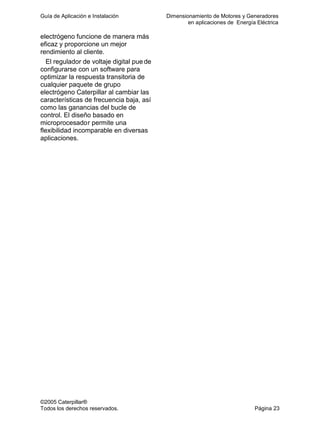 Guía de Aplicación e Instalación Dimensionamiento de Motores y Generadores
en aplicaciones de Energía Eléctrica
©2005 Caterpillar®
Todos los derechos reservados. Página 23
electrógeno funcione de manera más
eficaz y proporcione un mejor
rendimiento al cliente.
El regulador de voltaje digital pue de
configurarse con un software para
optimizar la respuesta transitoria de
cualquier paquete de grupo
electrógeno Caterpillar al cambiar las
características de frecuencia baja, así
como las ganancias del bucle de
control. El diseño basado en
microprocesador permite una
flexibilidad incomparable en diversas
aplicaciones.
 
