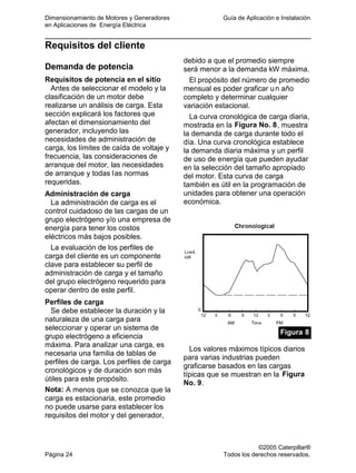 Dimensionamiento de Motores y Generadores Guía de Aplicación e Instalación
en Aplicaciones de Energía Eléctrica
©2005 Caterpillar®
Página 24 Todos los derechos reservados.
Requisitos del cliente
Demanda de potencia
Requisitos de potencia en el sitio
Antes de seleccionar el modelo y la
clasificación de un motor debe
realizarse un análisis de carga. Esta
sección explicará los factores que
afectan el dimensionamiento del
generador, incluyendo las
necesidades de administración de
carga, los límites de caída de voltaje y
frecuencia, las consideraciones de
arranque del motor, las necesidades
de arranque y todas las normas
requeridas.
Administración de carga
La administración de carga es el
control cuidadoso de las cargas de un
grupo electrógeno y/o una empresa de
energía para tener los costos
eléctricos más bajos posibles.
La evaluación de los perfiles de
carga del cliente es un componente
clave para establecer su perfil de
administración de carga y el tamaño
del grupo electrógeno requerido para
operar dentro de este perfil.
Perfiles de carga
Se debe establecer la duración y la
naturaleza de una carga para
seleccionar y operar un sistema de
grupo electrógeno a eficiencia
máxima. Para analizar una carga, es
necesaria una familia de tablas de
perfiles de carga. Los perfiles de carga
cronológicos y de duración son más
útiles para este propósito.
Nota: A menos que se conozca que la
carga es estacionaria, este promedio
no puede usarse para establecer los
requisitos del motor y del generador,
debido a que el promedio siempre
será menor a la demanda kW máxima.
El propósito del número de promedio
mensual es poder graficar un año
completo y determinar cualquier
variación estacional.
La curva cronológica de carga diaria,
mostrada en la Figura No. 8, muestra
la demanda de carga durante todo el
día. Una curva cronológica establece
la demanda diaria máxima y un perfil
de uso de energía que pueden ayudar
en la selección del tamaño apropiado
del motor. Esta curva de carga
también es útil en la programación de
unidades para obtener una operación
económica.
Figura 8
Los valores máximos típicos diarios
para varias industrias pueden
graficarse basados en las cargas
típicas que se muestran en la Figura
No. 9.
 
