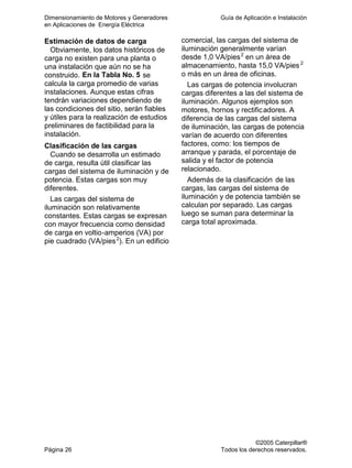 Dimensionamiento de Motores y Generadores Guía de Aplicación e Instalación
en Aplicaciones de Energía Eléctrica
©2005 Caterpillar®
Página 26 Todos los derechos reservados.
Estimación de datos de carga
Obviamente, los datos históricos de
carga no existen para una planta o
una instalación que aún no se ha
construido. En la Tabla No. 5 se
calcula la carga promedio de varias
instalaciones. Aunque estas cifras
tendrán variaciones dependiendo de
las condiciones del sitio, serán fiables
y útiles para la realización de estudios
preliminares de factibilidad para la
instalación.
Clasificación de las cargas
Cuando se desarrolla un estimado
de carga, resulta útil clasificar las
cargas del sistema de iluminación y de
potencia. Estas cargas son muy
diferentes.
Las cargas del sistema de
iluminación son relativamente
constantes. Estas cargas se expresan
con mayor frecuencia como densidad
de carga en voltio-amperios (VA) por
pie cuadrado (VA/pies2
). En un edificio
comercial, las cargas del sistema de
iluminación generalmente varían
desde 1,0 VA/pies2
en un área de
almacenamiento, hasta 15,0 VA/pies 2
o más en un área de oficinas.
Las cargas de potencia involucran
cargas diferentes a las del sistema de
iluminación. Algunos ejemplos son
motores, hornos y rectificadores. A
diferencia de las cargas del sistema
de iluminación, las cargas de potencia
varían de acuerdo con diferentes
factores, como: los tiempos de
arranque y parada, el porcentaje de
salida y el factor de potencia
relacionado.
Además de la clasificación de las
cargas, las cargas del sistema de
iluminación y de potencia también se
calculan por separado. Las cargas
luego se suman para determinar la
carga total aproximada.
 