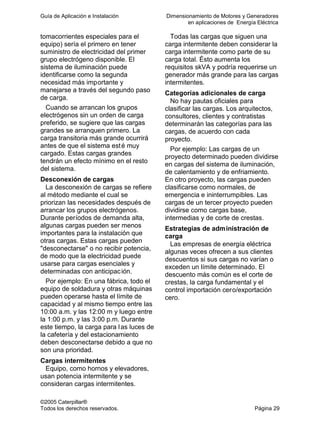 Guía de Aplicación e Instalación Dimensionamiento de Motores y Generadores
en aplicaciones de Energía Eléctrica
©2005 Caterpillar®
Todos los derechos reservados. Página 29
tomacorrientes especiales para el
equipo) sería el primero en tener
suministro de electricidad del primer
grupo electrógeno disponible. El
sistema de iluminación puede
identificarse como la segunda
necesidad más importante y
manejarse a través del segundo paso
de carga.
Cuando se arrancan los grupos
electrógenos sin un orden de carga
preferido, se sugiere que las cargas
grandes se arranquen primero. La
carga transitoria más grande ocurrirá
antes de que el sistema esté muy
cargado. Estas cargas grandes
tendrán un efecto mínimo en el resto
del sistema.
Desconexión de cargas
La desconexión de cargas se refiere
al método mediante el cual se
priorizan las necesidades después de
arrancar los grupos electrógenos.
Durante períodos de demanda alta,
algunas cargas pueden ser menos
importantes para la instalación que
otras cargas. Estas cargas pueden
"desconectarse" o no recibir potencia,
de modo que la electricidad puede
usarse para cargas esenciales y
determinadas con anticipación.
Por ejemplo: En una fábrica, todo el
equipo de soldadura y otras máquinas
pueden operarse hasta el límite de
capacidad y al mismo tiempo entre las
10:00 a.m. y las 12:00 m y luego entre
la 1:00 p.m. y las 3:00 p.m. Durante
este tiempo, la carga para las luces de
la cafetería y del estacionamiento
deben desconectarse debido a que no
son una prioridad.
Cargas intermitentes
Equipo, como hornos y elevadores,
usan potencia intermitente y se
consideran cargas intermitentes.
Todas las cargas que siguen una
carga intermitente deben considerar la
carga intermitente como parte de su
carga total. Ésto aumenta los
requisitos skVA y podría requerirse un
generador más grande para las cargas
intermitentes.
Categorías adicionales de carga
No hay pautas oficiales para
clasificar las cargas. Los arquitectos,
consultores, clientes y contratistas
determinarán las categorías para las
cargas, de acuerdo con cada
proyecto.
Por ejemplo: Las cargas de un
proyecto determinado pueden dividirse
en cargas del sistema de iluminación,
de calentamiento y de enfriamiento.
En otro proyecto, las cargas pueden
clasificarse como normales, de
emergencia e ininterrumpibles. Las
cargas de un tercer proyecto pueden
dividirse como cargas base,
intermedias y de corte de crestas.
Estrategias de administración de
carga
Las empresas de energía eléctrica
algunas veces ofrecen a sus clientes
descuentos si sus cargas no varían o
exceden un límite determinado. El
descuento más común es el corte de
crestas, la carga fundamental y el
control importación cero/exportación
cero.
 