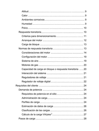 Altitud................................................................................... 9
Calor .................................................................................... 9
Ambientes corrosivos........................................................... 9
Humedad ............................................................................. 9
Polvo.................................................................................. 10
Respuesta transitoria.............................................................. 10
Criterios para dimensionamiento........................................ 11
Arranque del motor ............................................................ 12
Carga de bloque ................................................................ 13
Normas de respuesta transitoria ............................................. 13
Consideraciones del motor ................................................ 14
Configuración del motor ..................................................... 19
Sistema de aire ..................................................................19
Motores de gas ..................................................................20
Capacidad de carga en bloque o respuesta transitoria ...... 20
Interacción del sistema ...................................................... 21
Reguladores de voltaje ...................................................... 21
Regulador de voltaje digital ................................................ 22
Requisitos del cliente ..................................................................24
Demanda de potencia ............................................................ 24
Requisitos de potencia en el sitio ....................................... 24
Administración de carga..................................................... 24
Perfiles de carga ................................................................ 24
Estimación de datos de carga ............................................ 26
Clasificación de las cargas................................................. 26
Cálculo de la carga VA/pies2
.............................................. 27
Pasos de carga ...................................................................... 28
 