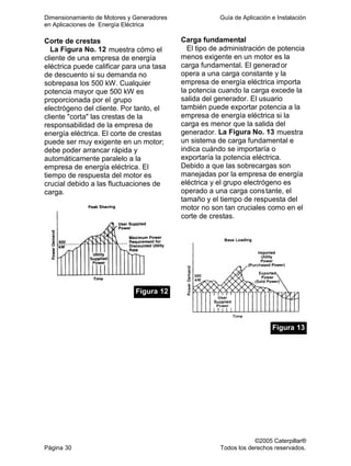 Dimensionamiento de Motores y Generadores Guía de Aplicación e Instalación
en Aplicaciones de Energía Eléctrica
©2005 Caterpillar®
Página 30 Todos los derechos reservados.
Corte de crestas
La Figura No. 12 muestra cómo el
cliente de una empresa de energía
eléctrica puede calificar para una tasa
de descuento si su demanda no
sobrepasa los 500 kW. Cualquier
potencia mayor que 500 kW es
proporcionada por el grupo
electrógeno del cliente. Por tanto, el
cliente "corta" las crestas de la
responsabilidad de la empresa de
energía eléctrica. El corte de crestas
puede ser muy exigente en un motor;
debe poder arrancar rápida y
automáticamente paralelo a la
empresa de energía eléctrica. El
tiempo de respuesta del motor es
crucial debido a las fluctuaciones de
carga.
Figura 12
Carga fundamental
El tipo de administración de potencia
menos exigente en un motor es la
carga fundamental. El generador
opera a una carga constante y la
empresa de energía eléctrica importa
la potencia cuando la carga excede la
salida del generador. El usuario
también puede exportar potencia a la
empresa de energía eléctrica si la
carga es menor que la salida del
generador. La Figura No. 13 muestra
un sistema de carga fundamental e
indica cuándo se importaría o
exportaría la potencia eléctrica.
Debido a que las sobrecargas son
manejadas por la empresa de energía
eléctrica y el grupo electrógeno es
operado a una carga constante, el
tamaño y el tiempo de respuesta del
motor no son tan cruciales como en el
corte de crestas.
Figura 13
 
