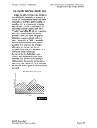 Guía de Aplicación e Instalación Dimensionamiento de Motores y Generadores
en aplicaciones de Energía Eléctrica
©2005 Caterpillar®
Todos los derechos reservados. Página 31
Importación cero/Exportación cero
El tipo de administración de carga en
que el cliente proporciona potencia a
todas las necesidades eléctricas de la
instalación, mientras permanezca en
paralelo con la empresa de energía
eléctrica se conoce como control de
Importación cero/Exportación cero.
Vea la Figura No. 14. Si los requisitos
de potencia varían ampliamente,
puede usarse una serie de grupos
electrógenos conectarse en línea
como se requiera. Debido a que la
instalación del cliente permanece
paralela a la empresa de energía
eléctrica, las demandas de los
motores para este tipo de control son
similares a los de la carga
fundamental. La fiabilidad es un
asunto muy importante para estos
clientes. Las empresas de energía
eléctrica con frecuencia sancionarán
con cargo por demanda cada vez que
se recurre a ellas para el suministro de
energía.
Figura 14
 