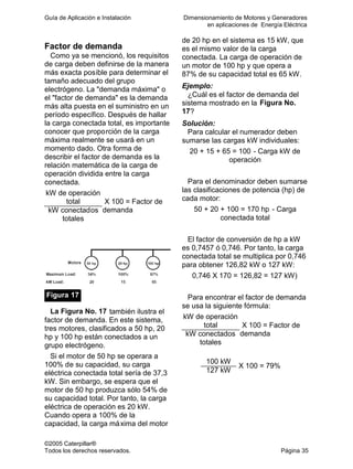 Guía de Aplicación e Instalación Dimensionamiento de Motores y Generadores
en aplicaciones de Energía Eléctrica
©2005 Caterpillar®
Todos los derechos reservados. Página 35
Factor de demanda
Como ya se mencionó, los requisitos
de carga deben definirse de la manera
más exacta posible para determinar el
tamaño adecuado del grupo
electrógeno. La "demanda máxima" o
el "factor de demanda" es la demanda
más alta puesta en el suministro en un
período específico. Después de hallar
la carga conectada total, es importante
conocer que proporción de la carga
máxima realmente se usará en un
momento dado. Otra forma de
describir el factor de demanda es la
relación matemática de la carga de
operación dividida entre la carga
conectada.
kW de operación
total
kW conectados
totales
X 100 = Factor de
demanda
Figura 17
La Figura No. 17 también ilustra el
factor de demanda. En este sistema,
tres motores, clasificados a 50 hp, 20
hp y 100 hp están conectados a un
grupo electrógeno.
Si el motor de 50 hp se operara a
100% de su capacidad, su carga
eléctrica conectada total sería de 37,3
kW. Sin embargo, se espera que el
motor de 50 hp produzca sólo 54% de
su capacidad total. Por tanto, la carga
eléctrica de operación es 20 kW.
Cuando opera a 100% de la
capacidad, la carga máxima del motor
de 20 hp en el sistema es 15 kW, que
es el mismo valor de la carga
conectada. La carga de operación de
un motor de 100 hp y que opera a
87% de su capacidad total es 65 kW.
Ejemplo:
¿Cuál es el factor de demanda del
sistema mostrado en la Figura No.
17?
Solución:
Para calcular el numerador deben
sumarse las cargas kW individuales:
20 + 15 + 65 = 100 - Carga kW de
operación
Para el denominador deben sumarse
las clasificaciones de potencia (hp) de
cada motor:
50 + 20 + 100 = 170 hp - Carga
conectada total
El factor de conversión de hp a kW
es 0,7457 ó 0,746. Por tanto, la carga
conectada total se multiplica por 0,746
para obtener 126,82 kW o 127 kW:
0,746 X 170 = 126,82 = 127 kW)
Para encontrar el factor de demanda
se usa la siguiente fórmula:
kW de operación
total
kW conectados
totales
X 100 = Factor de
demanda
100 kW
127 kW
X 100 = 79%
 