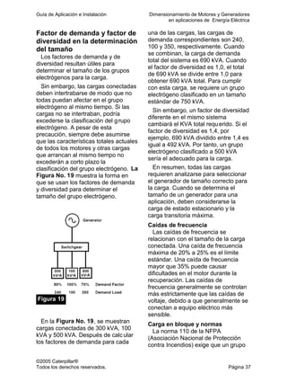 Guía de Aplicación e Instalación Dimensionamiento de Motores y Generadores
en aplicaciones de Energía Eléctrica
©2005 Caterpillar®
Todos los derechos reservados. Página 37
Factor de demanda y factor de
diversidad en la determinación
del tamaño
Los factores de demanda y de
diversidad resultan útiles para
determinar el tamaño de los grupos
electrógenos para la carga.
Sin embargo, las cargas conectadas
deben intertrabarse de modo que no
todas puedan afectar en el grupo
electrógeno al mismo tiempo. Si las
cargas no se intertraban, podría
excederse la clasificación del grupo
electrógeno. A pesar de esta
precaución, siempre debe asumirse
que las características totales actuales
de todos los motores y otras cargas
que arrancan al mismo tiempo no
excederán a corto plazo la
clasificación del grupo electrógeno. La
Figura No. 19 muestra la forma en
que se usan los factores de demanda
y diversidad para determinar el
tamaño del grupo electrógeno.
Figura 19
En la Figura No. 19, se muestran
cargas conectadas de 300 kVA, 100
kVA y 500 kVA. Después de calc ular
los factores de demanda para cada
una de las cargas, las cargas de
demanda correspondientes son 240,
100 y 350, respectivamente. Cuando
se combinan, la carga de demanda
total del sistema es 690 kVA. Cuando
el factor de diversidad es 1,0, el total
de 690 kVA se divide entre 1,0 para
obtener 690 kVA total. Para cumplir
con esta carga, se requiere un grupo
electrógeno clasificado en un tamaño
estándar de 750 kVA.
Sin embargo, un factor de diversidad
diferente en el mismo sistema
cambiará el KVA total requerido. Si el
factor de diversidad es 1,4, por
ejemplo, 690 kVA dividido entre 1,4 es
igual a 492 kVA. Por tanto, un grupo
electrógeno clasificado a 500 kVA
sería el adecuado para la carga.
En resumen, todas las cargas
requieren analizarse para seleccionar
el generador de tamaño correcto para
la carga. Cuando se determina el
tamaño de un generador para una
aplicación, deben considerarse la
carga de estado estacionario y la
carga transitoria máxima.
Caídas de frecuencia
Las caídas de frecuencia se
relacionan con el tamaño de la carga
conectada. Una caída de frecuencia
máxima de 20% a 25% es el límite
estándar. Una caída de frecuencia
mayor que 35% puede causar
dificultades en el motor durante la
recuperación. Las caídas de
frecuencia generalmente se controlan
más estrictamente que las caídas de
voltaje, debido a que generalmente se
conectan a equipo eléctrico más
sensible.
Carga en bloque y normas
La norma 110 de la NFPA
(Asociación Nacional de Protección
contra Incendios) exige que un grupo
 