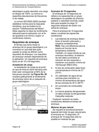 Dimensionamiento de Motores y Generadores Guía de Aplicación e Instalación
en Aplicaciones de Energía Eléctrica
©2005 Caterpillar®
Página 38 Todos los derechos reservados.
electrógeno pueda absorber una carga
en bloque de 100%. La norma no
especifica desviaciones de frecuencia
ni de voltaje.
La norma ISO 8528 (2005) también
establece normas para la respuesta
transitoria, que se analizó en la
sección "Clasificaciones del Motor".
Debe seguirse la clase de rendimiento
relevante para la aplicación con el fin
de ajustarse a la norma y lograr un
rendimiento máximo.
Requisitos de arranque
El tiempo que toma iniciar el
arranque de un grupo electrógeno y el
momento en que está listo para
aceptar la carga se definen como
requisitos de arranque. Los requisitos
de arranque variarán dependiendo de
la aplicación. Un requisito de arranque
típico es de 10 a 30 segundos.
Aceptación de carga
La aceptación de carga es el punto
en que se inicia el cierre del disyu ntor.
Este valor corresponde al 90% de la
frecuencia nominal. La Figura No. 20
muestra gráficamente el rendimiento
de arranque típico de un paquete de
grupo electrógeno.
Figura 20
Arranque de 10 segundos
El arranque de 10 segundos se
refiere a la capacidad de un grupo
electrógeno no paralelo de arrancar,
acelerar a velocidad nominal y estar
listo para aceptar la carga 10
segundos después de recibir una
señal de arranque.
Para el arranque de 10 segundos
deben cumplirse las siguientes
condiciones:
1. Las baterías de arranque deben
tener el tamaño adecuado y
cargarse completamente.
Nota: Hay una diferencia para la
batería en función de la
temperatura ambiente.
También, en casos donde se usa
arranque neumático, el sistema
de aire debe suministrar el
volumen de aire requerido y
mantener una presión mínima de
100 lb/pulg² (689,5 kPa).
2. El aire de combustión debe tener
una temperatura mínima de 21°
(70°F).
3. Un calentador de agua de las
camisas para mantener un
mínimo de temperatura del agua
de las camisas de 32°C (90°F).
4. Un suministro de combustible
limpio.
5. La inercia giratoria del generador
no debe exceder la del generador
Caterpillar estándar.
Cualquier variación en estas
condiciones afectará el tiempo de
arranque.
Motores de gas natural
Se requiere el acondicionamiento
especial del motor de gas natural para
el arranque en 10 segundos. El
arranque de 10 segundos sólo es
posible en motores de gas
 