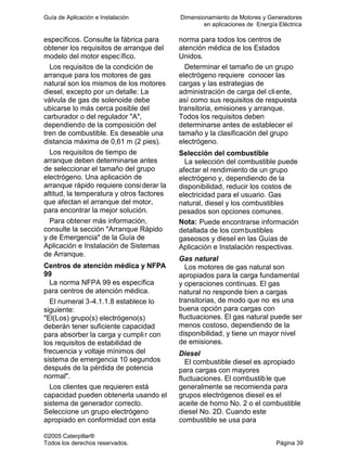 Guía de Aplicación e Instalación Dimensionamiento de Motores y Generadores
en aplicaciones de Energía Eléctrica
©2005 Caterpillar®
Todos los derechos reservados. Página 39
específicos. Consulte la fábrica para
obtener los requisitos de arranque del
modelo del motor específico.
Los requisitos de la condición de
arranque para los motores de gas
natural son los mismos de los motores
diesel, excepto por un detalle: La
válvula de gas de solenoide debe
ubicarse lo más cerca posible del
carburador o del regulador "A",
dependiendo de la composición del
tren de combustible. Es deseable una
distancia máxima de 0,61 m (2 pies).
Los requisitos de tiempo de
arranque deben determinarse antes
de seleccionar el tamaño del grupo
electrógeno. Una aplicación de
arranque rápido requiere considerar la
altitud, la temperatura y otros factores
que afectan el arranque del motor,
para encontrar la mejor solución.
Para obtener más información,
consulte la sección "Arranque Rápido
y de Emergencia" de la Guía de
Aplicación e Instalación de Sistemas
de Arranque.
Centros de atención médica y NFPA
99
La norma NFPA 99 es específica
para centros de atención médica.
El numeral 3-4.1.1.8 establece lo
siguiente:
"El(Los) grupo(s) electrógeno(s)
deberán tener suficiente capacidad
para absorber la carga y cumplir con
los requisitos de estabilidad de
frecuencia y voltaje mínimos del
sistema de emergencia 10 segundos
después de la pérdida de potencia
normal".
Los clientes que requieren está
capacidad pueden obtenerla usando el
sistema de generador correcto.
Seleccione un grupo electrógeno
apropiado en conformidad con esta
norma para todos los centros de
atención médica de los Estados
Unidos.
Determinar el tamaño de un grupo
electrógeno requiere conocer las
cargas y las estrategias de
administración de carga del cliente,
así como sus requisitos de respuesta
transitoria, emisiones y arranque.
Todos los requisitos deben
determinarse antes de establecer el
tamaño y la clasificación del grupo
electrógeno.
Selección del combustible
La selección del combustible puede
afectar el rendimiento de un grupo
electrógeno y, dependiendo de la
disponibilidad, reducir los costos de
electricidad para el usuario. Gas
natural, diesel y los combustibles
pesados son opciones comunes.
Nota: Puede encontrarse información
detallada de los combustibles
gaseosos y diesel en las Guías de
Aplicación e Instalación respectivas.
Gas natural
Los motores de gas natural son
apropiados para la carga fundamental
y operaciones continuas. El gas
natural no responde bien a cargas
transitorias, de modo que no es una
buena opción para cargas con
fluctuaciones. El gas natural puede ser
menos costoso, dependiendo de la
disponibilidad, y tiene un mayor nivel
de emisiones.
Diesel
El combustible diesel es apropiado
para cargas con mayores
fluctuaciones. El combustible que
generalmente se recomienda para
grupos electrógenos diesel es el
aceite de horno No. 2 o el combustible
diesel No. 2D. Cuando este
combustible se usa para
 