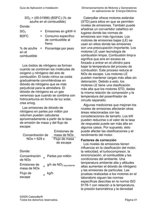Guía de Aplicación e Instalación Dimensionamiento de Motores y Generadores
en aplicaciones de Energía Eléctrica
©2005 Caterpillar®
Todos los derechos reservados. Página 41
SO2 = (00.01998) (BSFC) (% de
azufre en el combustible)
Donde:
SO2 = Emisiones en g/kW-h
BSFC = Consumo específico
de combustible al
freno
% de azufre
en el
combustible
= Porcentaje por peso
Los óxidos de nitrógeno se forman
cuando se combinan las moléculas de
oxígeno y nitrógeno del aire de
combustión. El óxido nítrico se oxida
gradualmente convirtiéndose en
dióxido de nitrógeno que es más
perjudicial para la atmósfera. El
dióxido de nitrógeno es un gas
venenoso que cuando se combina con
hidrocarburos en forma de luz solar,
crea smog.
Las emisiones de dióxido de
nitrógeno en partes por millón por
volumen pueden calcularse
aproximadamente a partir de la tasa
de emisión de masa y del flujo de
escape:
Emisiones de
masa de NOxConcentración de
NOx = 629 x Flujo de masa
de escape
Donde:
Concentración
de NOx
=
Partes por millón
Emisiones de
masa de NOx
=
g/h de NO2 equivalente
Flujo de
escape
=
kg/h
Caterpillar ofrece motores estándar
(STD) para sitios en que se permiten
niveles de emisiones. También puede
añadirse un convertidor catalítico en
lugares donde las normas de
emisiones son más rigurosas. Los
motores de emisiones bajas (LE) se
usan en sitios donde las emisiones
son una preocupación importante. Los
motores LE usan tecnología de
combustión limpia. Combustión limpi a
significa que aire en exceso es
forzado a entrar en el cilindro para
bajar la temperatura del proceso de
combustión. Este proceso reduce el
NOx de escape. Los motores LE
pueden mantener cargas más altas sin
detonación. Debido a esto, los
motores LE tiene una clasificación
más alta que los motores STD, dadas
la misma relación de compresión y la
temperatura del posenfriador de
circuito separado.
Algunas mediciones que mejoran los
niveles de emisiones afectarán otras
áreas relacionadas con las
consideraciones de tamaño. Los kW
pueden reducirse o el valor de la tasa
de respuesta puede ser más alta en
algunos casos. Por supuesto, ésto
puede afectar las clasificaciones y el
rendimiento del motor.
Factores de corrección
Los niveles de emisiones tienen
influencia en la clasificación del motor,
la velocidad, el turbocompresor, la
sincronización, el combustible y las
condiciones del ambiente. Una
temperatura ambiente alta y altitudes
altas aumentan el dióxido de nitrógeno
y las emisiones de partículas. Las
pruebas realizadas a los motores en el
laboratorio siguen las normas
específicas descritas en la norma ISO
8178-1 con relación a la temperatura,
la presión barométrica y la densidad
 