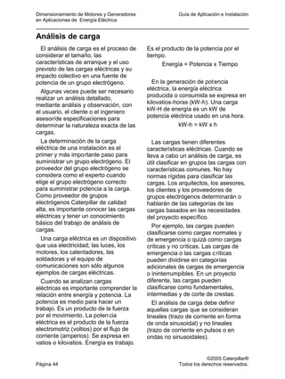 Dimensionamiento de Motores y Generadores Guía de Aplicación e Instalación
en Aplicaciones de Energía Eléctrica
©2005 Caterpillar®
Página 44 Todos los derechos reservados.
Análisis de carga
El análisis de carga es el proceso de
considerar el tamaño, las
características de arranque y el uso
previsto de las cargas eléctricas y su
impacto colectivo en una fuente de
potencia de un grupo electrógeno.
Algunas veces puede ser necesario
realizar un análisis detallado,
mediante análisis y observación, con
el usuario, el cliente o el ingeniero
asesor/de especificaciones para
determinar la naturaleza exacta de las
cargas.
La determinación de la carga
eléctrica de una instalación es el
primer y más importante paso para
suministrar un grupo electrógeno. El
proveedor del grupo electrógeno se
considera como el experto cuando
elige el grupo electrógeno correcto
para suministrar potencia a la carga.
Como proveedor de grupos
electrógenos Caterpillar de calidad
alta, es importante conocer las cargas
eléctricas y tener un conocimiento
básico del trabajo de análisis de
cargas.
Una carga eléctrica es un dispositivo
que usa electricidad; las luces, los
motores, los calentadores, las
soldadoras y el equipo de
comunicaciones son sólo algunos
ejemplos de cargas eléctricas.
Cuando se analizan cargas
eléctricas es importante comprender la
relación entre energía y potencia. La
potencia es medio para hacer un
trabajo. Es un producto de la fuerza
por el movimiento. La potencia
eléctrica es el producto de la fuerza
electromotriz (voltios) por el flujo de
corriente (amperios). Se expresa en
vatios o kilovatios. Energía es trabajo.
Es el producto de la potencia por el
tiempo.
Energía = Potencia x Tiempo
En la generación de potencia
eléctrica, la energía eléctrica
producida o consumida se expresa en
kilovatios-horas (kW-h). Una carga
kW-H de energía es un kW de
potencia eléctrica usado en una hora.
kW-h = kW x h
Las cargas tienen diferentes
características eléctricas. Cuando se
lleva a cabo un análisis de carga, es
útil clasificar en grupos las cargas con
características comunes. No hay
normas rígidas para clasificar las
cargas. Los arquitectos, los asesores,
los clientes y los proveedores de
grupos electrógenos determinarán o
hablarán de las categorías de las
cargas basados en las necesidades
del proyecto específico.
Por ejemplo, las cargas pueden
clasificarse como cargas normales y
de emergencia o quizá como cargas
críticas y no críticas. Las cargas de
emergencia o las cargas críticas
pueden dividirse en categorías
adicionales de cargas de emergencia
o ininterrumpibles. En un proyecto
diferente, las cargas pueden
clasificarse como fundamentales,
intermedias y de corte de crestas.
El análisis de carga debe definir
aquellas cargas que se consideran
lineales (trazo de corriente en forma
de onda sinusoidal) y no lineales
(trazo de corriente en pulsos o en
ondas no sinusoidales).
 