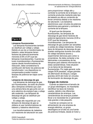 Guía de Aplicación e Instalación Dimensionamiento de Motores y Generadores
en aplicaciones de Energía Eléctrica
©2005 Caterpillar®
Todos los derechos reservados. Página 47
Figura 22
Lámparas fluorescentes
Las lámparas fluorescentes también
se clasifican por voltaje y vatiaje.
Debido al uso de un transformador de
balastro, estas lámparas tienen
factores de potencia levemente
menores (0,95 a 0,97) que las
lámparas incandescentes. Cuando las
luces incandescentes o fluorescentes
operan desde transformadores de
reducción, debe considerarse la
contribución del factor de potencia del
transformador. Los dispositivos no
compensados pueden mostrar
factores de potencia tan bajos como
de 0,5.
Lámparas de descarga de gas
Las lámparas de descarga de gas
son fluorescentes, de sodio de presión
alta o lámparas similares que usan
una cámara llena de gas junto con un
arco eléctrico de energía baja y voltaje
alto sostenido. Las lámparas de
descarga de gas se clasifican por
voltaje y vatiaje.
El voltaje alto requerido por una
lámpara de descarga de gas se
obtiene al usar transformadores de
balastro y balastros electrónicos.
Los transformadores de balastros
con reactores de saturación se usan
para proporcionar voltaje alto y
controlar la corriente de la lámpara. La
corriente producida mediante este tipo
de balastro es alta en contenido de
tercer armónica debido a los reactores
de saturación. Los balastros
electrónicos usan circuitos de potencia
electrónica para generar y controlar la
corriente de la lámpara.
Al igual que las lámparas
fluorescentes, las lámparas de
descarga de gas tienen factores de
potencia ligeramente menores (0,95 a
0,97) que las lámparas
incandescentes. Las lámparas de
descarga de gas pueden ser sensibles
a caídas de voltaje transitorias. Ciertos
tipos de lámparas de descarga de gas
pueden extinguirse durante una caída
de voltaje transitoria severa y
experimentar demoras para volver a
encenderse. Se debe contactar a los
fabricantes o proveedores de las
lámparas para obtener información de
estas características. Esta situación
no es típica de las lámparas
fluorescentes. Por regla general, evite
cargas SCR pesadas, cargas grandes
de alternación de bloque y cargas
grandes skVA del motor en circuitos
de iluminación de descarga de gas.
Cargas de motores
Cuando se determina el tamaño de
un grupo electrógeno, es importante
identificar los tipos de motores
usados, debido a las diferentes
características de arranque. Las
características de arranque pueden
llevar a la necesidad de un generador
más grande o más pequeño.
Cuando se compara con la
alimentación de una empresa de
energía eléctrica, un grupo
electrógeno en el sitio es una fuente
de potencia limitada, desde el motor y
 