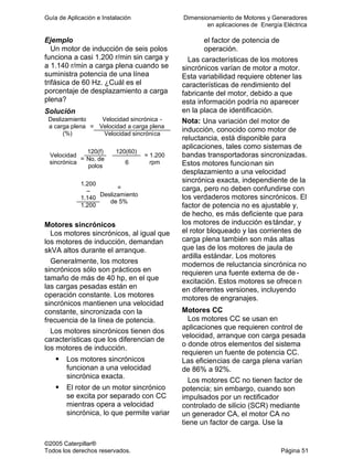 Guía de Aplicación e Instalación Dimensionamiento de Motores y Generadores
en aplicaciones de Energía Eléctrica
©2005 Caterpillar®
Todos los derechos reservados. Página 51
Ejemplo
Un motor de inducción de seis polos
funciona a casi 1.200 r/min sin carga y
a 1.140 r/min a carga plena cuando se
suministra potencia de una línea
trifásica de 60 Hz. ¿Cuál es el
porcentaje de desplazamiento a carga
plena?
Solución
Velocidad sincrónica -
Velocidad a carga plena
Deslizamiento
a carga plena
(%)
=
Velocidad sincrónica
120(f) 120(60)
Velocidad
sincrónica
= No. de
polos
6
= 1.200
rpm
1.200
–
1.140
1.200
=
Deslizamiento
de 5%
Motores sincrónicos
Los motores sincrónicos, al igual que
los motores de inducción, demandan
skVA altos durante el arranque.
Generalmente, los motores
sincrónicos sólo son prácticos en
tamaño de más de 40 hp, en el que
las cargas pesadas están en
operación constante. Los motores
sincrónicos mantienen una velocidad
constante, sincronizada con la
frecuencia de la línea de potencia.
Los motores sincrónicos tienen dos
características que los diferencian de
los motores de inducción.
Los motores sincrónicos
funcionan a una velocidad
sincrónica exacta.
El rotor de un motor sincrónico
se excita por separado con CC
mientras opera a velocidad
sincrónica, lo que permite variar
el factor de potencia de
operación.
Las características de los motores
sincrónicos varían de motor a motor.
Esta variabilidad requiere obtener las
características de rendimiento del
fabricante del motor, debido a que
esta información podría no aparecer
en la placa de identificación.
Nota: Una variación del motor de
inducción, conocido como motor de
reluctancia, está disponible para
aplicaciones, tales como sistemas de
bandas transportadoras sincronizadas.
Estos motores funcionan sin
desplazamiento a una velocidad
sincrónica exacta, independiente de la
carga, pero no deben confundirse con
los verdaderos motores sincrónicos. El
factor de potencia no es ajustable y,
de hecho, es más deficiente que para
los motores de inducción estándar, y
el rotor bloqueado y las corrientes de
carga plena también son más altas
que las de los motores de jaula de
ardilla estándar. Los motores
modernos de reluctancia sincrónica no
requieren una fuente externa de de -
excitación. Estos motores se ofrece n
en diferentes versiones, incluyendo
motores de engranajes.
Motores CC
Los motores CC se usan en
aplicaciones que requieren control de
velocidad, arranque con carga pesada
o donde otros elementos del sistema
requieren un fuente de potencia CC.
Las eficiencias de carga plena varían
de 86% a 92%.
Los motores CC no tienen factor de
potencia; sin embargo, cuando son
impulsados por un rectificador
controlado de silicio (SCR) mediante
un generador CA, el motor CA no
tiene un factor de carga. Use la
 