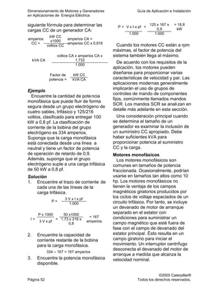 Dimensionamiento de Motores y Generadores Guía de Aplicación e Instalación
en Aplicaciones de Energía Eléctrica
©2005 Caterpillar®
Página 52 Todos los derechos reservados.
siguiente fórmula para determinar las
cargas CC de un generador CA:
kW CC
x1000
amperios
CC =
voltios CC
amperios CA =
amperios CC x 0,816
voltios CA x amperios CA x
1,732kVA CA
1.000
kW CCFactor de
potencia = kVA CA
Ejemplo
Encuentre la cantidad de potencia
monofásica que puede fluir de forma
segura desde un grupo electrógeno de
cuatro cables, trifásico y 125/216
voltios, clasificado para entregar 100
kW a 0,8 pf. La clasificación de
corriente de la bobina del grupo
electrógeno es 334 amperios.
Suponga que la carga monofásica
está conectada desde una línea a
neutral y tiene un factor de potencia
de operación de retardo de 0,9.
Además, suponga que el grupo
electrógeno suple a una carga trifásica
de 50 kW a 0,8 pf.
Solución
1. Encuentre el trazo de corriente de
cada una de las líneas de la
carga trifásica.
3 V x I x pf
P =
1.000
P x 1000 50 x1000
I =
3 V x pf
= 1,73 x 216 x
0,8
= 167
amperios
2. Encuentre la capacidad de
corriente restante de la bobina
para la carga monofásica.
334 – 167 = 167 amperios
3. Encuentre la potencia monofásica
disponible.
V x I x pf
125 x 167 x
0,9
P =
1.000
=
1.000
= 18,8
kW
Cuando los motores CC están a rpm
máximas, el factor de potencia del
sistema también llega al máximo.
De acuerdo con los requisitos de la
aplicación, los motores pueden
diseñarse para proporcionar varias
características de velocidad y par. Las
aplicaciones modernas generalmente
implicarán el uso de grupos de
controles de mando de componentes
fijos, comúnmente llamados mandos
SCR. Los mandos SCR se analizan en
detalle más adelante en esta sección.
Una consideración principal cuando
se determina el tamaño de un
generador es examinar la inclusión de
un suministro CC apropiado. Debe
haber suficientes kVA para
proporcionar potencia al suministro
CC y la carga.
Motores monofásicos
Los motores monofásicos son
comunes en tamaños de potencia
fraccionada. Ocasionalmente, podrían
usarse en tamaños tan altos como 10
hp. Los motores monofásicos no
tienen la ventaja de los campos
magnéticos giratorios producidos por
los ciclos de voltaje espaciados de un
circuito trifásico. Por tanto, se incluye
un devanado de motor de arranque
separado en el estator con
condiciones para suministrar un
campo magnético que esté fuera de
fase con el campo de devanado del
estator principal. Ésto resulta en un
campo giratorio para iniciar el
movimiento. Un interruptor centrífugo
desconecta el devanado del motor de
arranque a medida que alcanza la
velocidad nominal.
 