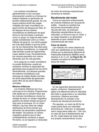 Guía de Aplicación e Instalación Dimensionamiento de Motores y Generadores
en aplicaciones de Energía Eléctrica
©2005 Caterpillar®
Todos los derechos reservados. Página 53
Los motores monofásicos
generalmente no son una gran
preocupación cuando su arranque se
realiza mediante un generador de
tamaño relativamente grande. Es una
buena práctica dividir las cargas
múltiples del motor monofásico en
igual número de bloques por fase. Si
los bloques de los motores
monofásicos se distribuyen de igual
forma en las tres fases y arrancan
como un grupo, la carga de este motor
puede considerarse como un motor
trifásico de igual hp. Los skVA pueden
ser más altos debido a que los skVA
por hp son típicamente más altos para
los motores monofásicos. La carga kW
total también puede ser ligeramente
mayor debido a que, frecuentemente,
los motores pequeños son menos
eficientes que los más grandes.
Si la carga de un motor monofásico
no puede distribuirse, puede ser
necesario verificar la capacidad del
generador para proporcionar los skVA.
Generalmente, con bloques grandes
de motores monofásicos cuyo
arranque se realiza desde una fase,
los skVA disponibles del generador
serán 56% de los skVA trifásicos
normales.
Motores trifásicos
Los motores trifásicos son muy
comunes en la industria. Proporcionan
más salida por su tamaño físico que
los motores monofásicos y tienen la
ventaja de tener un campo magnético
giratorio de diseño simple que gira el
rotor para el arranque. En un motor
trifásico, hay tres ciclos de voltaje
distribuidos de forma similar que
alimentan los devanados respectivos
del estator. Se produce un campo
magnético giratorio que el rotor
inmediatamente comienza a seguir.
Por tanto, no se requiere un devanado
de motor de arranque especial para
comenzar la rotación.
Rendimiento del motor
Como se mencionó anteriormente,
los motores trifásicos son de jaula de
ardilla. . Cuando se cambian las
secciones transversales de las
ranuras del rotor, se producen
diferentes características de par y
velocidad. La forma en que un motor y
su carga impactan a un generador
depende en gran medida de las
características del motor.
Clase de diseño
Los motores con varios diseños de
rotor son clasificados en los Estados
Unidos por la Asociación Nacional de
Fabricantes Eléctricos (NEMA) como
diseños A, B, C y D. La Figura No. 25
muestra una placa de identificación
típica del motor.
Figura 25
En las siguientes descripciones de
diseño, el término "deslizamiento"
aplica a la diferencia entre la velocidad
del motor a carga plena y su velocidad
sincrónica. Observe que estas
descripciones no incluyen a los
motores de reluctancia sincrónica.
Por ejemplo, un motor de 60 Hz de
cuatro polos tiene una velocidad
sincrónica de 1.200 rpm, la velocidad
real a carga plena debe ser 1.164 rpm,
en caso de que el deslizamiento sea
de 3%. Cada diseño de motor tiene
sus propias características únicas.
 