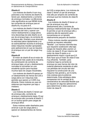 Dimensionamiento de Motores y Generadores Guía de Aplicación e Instalación
en Aplicaciones de Energía Eléctrica
©2005 Caterpillar®
Página 54 Todos los derechos reservados.
Diseño A
Los motores de diseño A son muy
parecidos a los motores de diseño B,
tienen par, deslizamiento y corriente
de arranque normales. La diferencia
más significativa es que NEMA limita
las corrientes de arranque para el
diseño B y no para el A.
Los motores de diseño A tienen baja
resistencia del rotor y operan con
menor deslizamiento a carga plena.
Una desventaja de este diseño es el
par de arranque bajo y la corriente de
arranque alta. Gracias a que alcanzan
la velocidad plena rápidamente y no
se sobrecalientan durante el arranque,
estas máquinas resultan apropiadas
para aplicaciones en que se requiere
el arranque con un par de carga muy
bajo.
Diseño B
El motor de diseño B es el motor de
uso general más usado de la industria.
Su combinación de corriente de
arranque baja y el par y deslizamiento
normales lo convierten en una
excelente opción para impulsar
muchos tipos de cargas industriales.
Los motores de diseño B operan en
un deslizamiento de menos de 0,05 a
carga plena con máquinas más
grandes que operan un 0,005 muy
eficiente. Estos motores se usan en
sistemas que requieren par bajo o
mediano.
Diseño C
Los motores de diseño C tienen par
de arranque alto, corriente de
arranque y deslizamiento bajos. El par
de arranque alto convierte al diseño C
en un buena opción para cargas de
arranque difícil.
Estos motores están diseñados para
arrancar a par de carga plena y
operan en deslizamientos de menos
de 0,05 a carga plena. Los motores de
clase C tienen un par de arranque
más alto por amperio de corriente de
arranque que los motores de clase B.
Diseño D
Los motores de diseño D tienen un
par de arranque muy alto,
deslizamiento alto y corriente de
arranque relativamente baja. El diseño
D permite un par de arranque alto y
potencia alta de operación para
concentrarse en un tamaño
relativamente pequeño de bastidor.
Estos motores resultan apropiados
cuando se requiere velocidad
"flexible". Los mandos intermitentes
que requieren aceleración alta bajo
cargas de impacto altas usarían un
motor de clase D. El par máximo del
motor de clase D opera a un
deslizamiento mayor o igual que 0,5.
Ésto hace que el motor de clase D sea
muy eficiente. También, para
mantener baja la corriente de
arranque se usan barras del rotor de
material altamente resistente al calor.
Las pérdidas del circuito del rotor
requieren la construcción de una
máquina más grande y, por lo tanto,
más costosa para la potencia
determinada. Esta estrategia debe
compararse con la ventaja de la
característica de velocidad flexible que
se requiere en algunas aplicaciones
para determinar si debe usarse un
motor de clase D.
 
