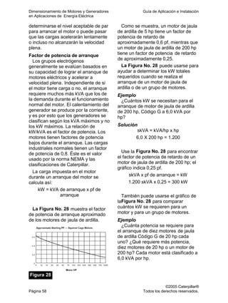 Dimensionamiento de Motores y Generadores Guía de Aplicación e Instalación
en Aplicaciones de Energía Eléctrica
©2005 Caterpillar®
Página 58 Todos los derechos reservados.
determinarse el nivel aceptable de par
para arrancar el motor o puede pasar
que las cargas acelerarán lentamente
o incluso no alcanzarán la velocidad
plena.
Factor de potencia de arranque
Los grupos electrógenos
generalmente se evalúan basados en
su capacidad de lograr el arranque de
motores eléctricos y acelerar a
velocidad plena. Independiente de si
el motor tiene carga o no, el arranque
requiere muchos más kVA que los de
la demanda durante el funcionamiento
normal del motor. El calentamiento del
generador se produce por la corriente,
y es por esto que los generadores se
clasifican según los kVA máximos y no
los kW máximos. La relación de
kW/kVA es el factor de potencia. Los
motores tienen factores de potencia
bajos durante el arranque. Las cargas
industriales normales tienen un factor
de potencia de 0,8. Éste es el valor
usado por la norma NEMA y las
clasificaciones de Caterpillar.
La carga impuesta en el motor
durante un arranque del motor se
calcula así:
kW = kVA de arranque x pf de
arranque
La Figura No. 28 muestra el factor
de potencia de arranque aproximado
de los motores de jaula de ardilla.
Figura 28
Como se muestra, un motor de jaula
de ardilla de 5 hp tiene un factor de
potencia de retardo de
aproximadamente 0,6 pf, mientras que
un motor de jaula de ardilla de 200 hp
tiene un factor de potencia de retardo
de aproximadamente 0,25.
La Figura No. 28 puede usarse para
ayudar a determinar los kW totales
requeridos cuando se realiza el
arranque de un motor de jaula de
ardilla o de un grupo de motores.
Ejemplo
¿Cuántos kW se necesitan para el
arranque de motor de jaula de ardilla
de 200 hp, Código G a 6,0 kVA por
hp?
Solución
skVA = kVA/hp x hp
6,0 X 200 hp = 1.200
Use la Figura No. 28 para encontrar
el factor de potencia de retardo de un
motor de jaula de ardilla de 200 hp; el
gráfico indica 0,25 pf.
skVA x pf de arranque = kW
1.200 skVA x 0,25 = 300 kW
También puede usarse el gráfico de
laFigura No. 28 para comparar
cuántos kW se requieren para un
motor y para un grupo de motores.
Ejemplo
¿Cuánta potencia se requiere para
el arranque de diez motores de jaula
de ardilla Código G de 20 hp cada
uno? ¿Qué requiere más potencia,
diez motores de 20 hp o un motor de
200 hp? Cada motor está clasificado a
6,0 kVA por hp.
 