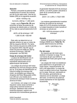 Guía de Aplicación e Instalación Dimensionamiento de Motores y Generadores
en aplicaciones de Energía Eléctrica
©2005 Caterpillar®
Todos los derechos reservados. Página 59
Solución
Primero, encuentre la potencia total
multiplicando el número de motores
por las hp de cada motor. Use las hp
totales (200) en la siguiente ecuación:
skVA = kVA/hp x hp
6,0 kVA x 200 hp = 1.200 skVA
Luego, use la Figura No. 28 para
encontrar el factor de potencia de
arranque de retardo para un motor de
20 hp; éste es aproximadamente 0,4 6
pf.
skVA x pf de arranque = kW
1.200 X 0,46 = 552 kW
Este valor se determinó en un
ejemplo anterior en que un motor de
200 hp requería 300 kW. Por tanto,
diez motores de jaula de ardilla de 20
hp requieren 84% más kW que el
motor de jaula de ardilla de 200 hp
durante el arranque. (300 kW
comparado con 552 kW)
Carga de arranque del motor
La placa de identificación de un
motor proporciona información
importante relacionada con la
determinación del tamaño.
Los códigos de arranque del motor
identifican los kVA de arranque (skVA)
por hp. Si la placa de identificación no
indica el código de arranque del
motor, es probable que indique los
Amperios del Rotor Bloqueado (LRA).
Los LRA son una medida de la
corriente de arranque inicial cuando se
arranca el motor.
Los motores, con carga o sin carga,
requieren varias veces corriente a
carga plena nominal durante el
arranque. Satisfacer esta corriente
inicial de arranque, supone una
demanda kVA momentánea grande en
el generador llamada kVA de arranque
(skVA). Los skVA pueden calcularse a
partir de la corriente del rotor
bloqueado.
skVA = (V x LRA x 1,732)/1.000
Los motores generalmente muestran
factores de potencia de arranque
bajos (0,2 a 0,5) durante el arranque.
La carga impuesta al motor durante el
arranque se calcula así:
kW = kVA de arranque x pf de
arranque
Ejemplo
Usando la siguiente ecuación y los
Códigos NEMA de la Tabla No. 14,
puede determinarse los skVA/hp.
skVA = (skVA/hp) x hp
Par del motor
Se requiere par del motor para
acelerar e impulsar la carga. Par es
una fuerza de giro que define la
capacidad del motor para girar el eje
del motor.
Las cargas del motor se establecen
para determinar si el generador y el
motor tienen, respectivamente, los
kVA y kW adecuados. La carga del
motor se define como el par requerido
por la carga. Este par, expresado en
N•m (lb-pies), generalmente se
relaciona con la velocidad. La carga
del motor, en términos de potencia
puede expresarse en las siguientes
ecuaciones:
N•m x rpmhp
= 7.350
lb-pies
hp =
5.250
 