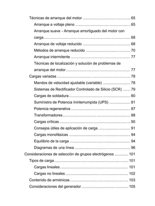 Técnicas de arranque del motor ............................................. 65
Arranque a voltaje pleno .................................................... 65
Arranque suave - Arranque amortiguado del motor con
carga.................................................................................. 68
Arranque de voltaje reducido ............................................. 68
Métodos de arranque reducido .......................................... 70
Arranque intermitente ........................................................ 77
Técnicas de localización y solución de problemas de
arranque del motor............................................................. 77
Cargas variadas ..................................................................... 78
Mandos de velocidad ajustable (variable) .......................... 78
Sistemas de Rectificador Controlado de Silicio (SCR) ....... 79
Cargas de soldadura.......................................................... 80
Suministro de Potencia Ininterrumpida (UPS) .................... 81
Potencia regenerativa ........................................................ 87
Transformadores................................................................ 88
Cargas críticas ...................................................................90
Consejos útiles de aplicación de carga .............................. 91
Cargas monofásicas .......................................................... 94
Equilibrio de la carga ......................................................... 94
Diagramas de una línea..................................................... 96
Consideraciones de selección de grupos electrógenos ............. 101
Tipos de carga...................................................................... 101
Cargas lineales ................................................................ 101
Cargas no lineales ........................................................... 102
Contenido de armónicas ....................................................... 103
Consideraciones del generador ............................................ 105
 