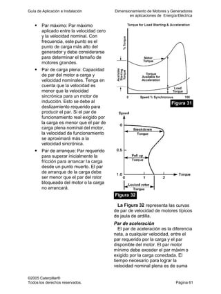 Guía de Aplicación e Instalación Dimensionamiento de Motores y Generadores
en aplicaciones de Energía Eléctrica
©2005 Caterpillar®
Todos los derechos reservados. Página 61
Par máximo: Par máximo
aplicado entre la velocidad cero
y la velocidad nominal. Con
frecuencia, este punto es el
punto de carga más alto del
generador y debe considerarse
para determinar el tamaño de
motores grandes.
Par de carga plena: Capacidad
de par del motor a carga y
velocidad nominales. Tenga en
cuenta que la velocidad es
menor que la velocidad
sincrónica para un motor de
inducción. Esto se debe al
deslizamiento requerido para
producir el par. Si el par de
funcionamiento real exigido por
la carga es menor que el par de
carga plena nominal del motor,
la velocidad de funcionamiento
se aproximará más a la
velocidad sincrónica.
Par de arranque: Par requerido
para superar inicialmente la
fricción para arrancar la carga
desde un punto muerto. El par
de arranque de la carga debe
ser menor que el par del rotor
bloqueado del motor o la carga
no arrancará.
Figura 31
Figura 32
La Figura 32 representa las curvas
de par de velocidad de motores típicos
de jaula de ardilla.
Par de aceleración
El par de aceleración es la diferencia
neta, a cualquier velocidad, entre el
par requerido por la carga y el par
disponible del motor. El par motor
mínimo debe exceder el par máxim o
exigido por la carga conectada. El
tiempo necesario para lograr la
velocidad nominal plena es de suma
 