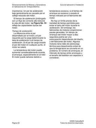 Dimensionamiento de Motores y Generadores Guía de Aplicación e Instalación
en Aplicaciones de Energía Eléctrica
©2005 Caterpillar®
Página 62 Todos los derechos reservados.
importancia. Un par de aceleración
bajo generalmente es causado por el
voltaje reducido del motor.
El tiempo de aceleración prolongado
con un flujo de corriente alto reducirá
la vida útil del motor. La Figura No. 33
refleja las capacidades típicas del
motor.
Tiempo de aceleración
La diferencia entre el par
desarrollado por el motor y el par
requerido por la carga determinarán la
tasa de aceleración o el tiempo de
aceleración. Si el par de carga excede
el par del motor en cualquier punto, el
motor se calará.
La temperatura del motor puede
aumentar considerablemente durante
el arranque, especialmente en el rotor.
El motor puede dañarse debido a
temperatura excesiva, si el tiempo de
arranque es excesivo o excede el
tiempo indicado por el fabricante del
motor.
No hay un límite preciso de la
cantidad de tiempo permitida para
evitar el daño del motor durante la
aceleración. Sin embargo, los
fabricantes de motores proporcionan
pautas generales. Un tiempo de
arranque del motor mayor a diez
segundos podría ser una
preocupación dependiendo del diseño
y del fabricante del motor. Algunos
motores tiene relés de sobrecarga
térmica para desactivarlos antes de
que la temperatura se convierta en un
problema. El número de arranques, el
intervalo de tiempo entre arranques y
el tamaño del bastidor son aspectos a
considerar.
 