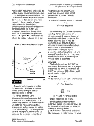 Guía de Aplicación e Instalación Dimensionamiento de Motores y Generadores
en aplicaciones de Energía Eléctrica
©2005 Caterpillar®
Todos los derechos reservados. Página 69
Aunque con frecuencia, una caída de
voltaje puede causar problemas, si es
controlada podría resultar beneficiosa.
La reducción de los kVA de arranque
del motor pueden reducir el tamaño
requerido del grupo electrógeno,
reducir la caída de voltaje y
proporcionar un arranque más suave
para las cargas del motor. Sin
embargo, aumenta el tiempo para
alcanzar la velocidad de operación
plena. La Figura No. 37 muestra el
efecto del voltaje reducido en el par.
Figura 37
Cualquier reducción en el voltaje
durante la secuencia de arranque
tendrá efecto en el par y en la
aceleración de la carga.
El par de arranque varía
directamente con el cuadrado del
voltaje aplicado en el estator. Si el
voltaje impuesto en las terminales de
un motor de inducción durante el
arranque se reduce desde su voltaje
nominal hasta algún porcentaje dado
de este valor pleno, la demanda de
potencia del motor se reducirá a un
valor equivalente a los kVA de
arranque a voltaje pleno por el
porcentaje de voltaje pleno al
cuadrado.
% de disminución de voltios nominales
= x
x2
= Par disponible
Usando la Ley de Ohm se determina
que la potencia consumida en el
circuito variará directamente con el
cuadrado del flujo de corriente. Por
tanto, debido a que el flujo de
corriente de un circuito dado es
directamente proporcional al voltaje
del circuito, el resultado de la
reducción de voltaje a algún
porcentaje del voltaje pleno será una
reducción de la potencia consumida
en el circuito igual al porcentaje de
voltaje pleno al cuadrado.
Ejemplo
Si el voltaje de línea de 230 V se
suministra a un motor de 230 V, el par
disponible es 100%. Si un motor de
230 V se reduce a 200 voltios, ¿cuál
es el par disponible?
Solución
% de disminución de voltios nominales
= x
x2
= Par disponible
200
230
= x
x2
= 0,756 = Par disponible
El par disponible es 75,6%.
El voltaje reducido durante el
arranque puede proporcionar alivio de
la demanda excesiva de corriente de
arranque inicial y de las
perturbaciones transitorias excesivas.
Sin embargo, el motor puede no tener
 
