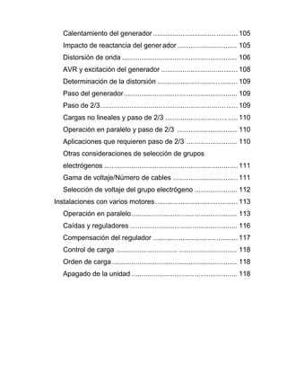 Calentamiento del generador ........................................... 105
Impacto de reactancia del generador............................... 105
Distorsión de onda ........................................................... 106
AVR y excitación del generador ....................................... 108
Determinación de la distorsión ......................................... 109
Paso del generador.......................................................... 109
Paso de 2/3...................................................................... 109
Cargas no lineales y paso de 2/3 ..................................... 110
Operación en paralelo y paso de 2/3 ............................... 110
Aplicaciones que requieren paso de 2/3 .......................... 110
Otras consideraciones de selección de grupos
electrógenos .................................................................... 111
Gama de voltaje/Número de cables .................................111
Selección de voltaje del grupo electrógeno ...................... 112
Instalaciones con varios motores.......................................... 113
Operación en paralelo...................................................... 113
Caídas y reguladores ....................................................... 116
Compensación del regulador ........................................... 117
Control de carga .............................................................. 118
Orden de carga ................................................................ 118
Apagado de la unidad ...................................................... 118
 