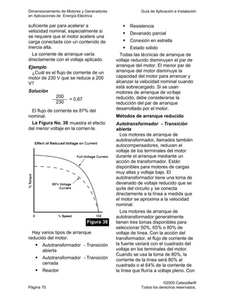 Dimensionamiento de Motores y Generadores Guía de Aplicación e Instalación
en Aplicaciones de Energía Eléctrica
©2005 Caterpillar®
Página 70 Todos los derechos reservados.
suficiente par para acelerar a
velocidad nominal, especialmente si
se requiere que el motor acelere una
carga conectada con un contenido de
inercia alta.
La corriente de arranque varía
directamente con el voltaje aplicado.
Ejemplo
¿Cuál es el flujo de corriente de un
motor de 230 V que se reduce a 200
V?
Solución
200
230
= 0,87
El flujo de corriente es 87% del
nominal.
La Figura No. 38 muestra el efecto
del menor voltaje en la corriente.
Figura 38
Hay varios tipos de arranque
reducido del motor.
Autotransformador - Transición
abierta
Autotransformador - Transición
cerrada
Reactor
Resistencia
Devanado parcial
Conexión en estrella
Estado sólido
Todas las técnicas de arranque de
voltaje reducido disminuyen el par de
arranque del motor. El menor par de
arranque del motor disminuye la
capacidad del motor para arrancar y
alcanzar la velocidad nominal cuando
está sobrecargado. Si se usan
motores de arranque de voltaje
reducido, debe considerarse la
reducción del par de arranque
desarrollado por el motor.
Métodos de arranque reducido
Autotransformador - Transición
abierta
Los motores de arranque de
autotransformador, llamados también
autocompensadores, reducen el
voltaje de los terminales del motor
durante el arranque mediante un
acción de transformador. Están
disponibles para motores de cargas
muy altas y voltaje bajo. El
autotransformador tiene una toma de
devanado de voltaje reducido que se
quita del circuito y se conecta
directamente a la línea a medida que
el motor se aproxima a la velocidad
nominal.
Los motores de arranque de
autotransformador generalmente
tienen tres tomas disponibles para
seleccionar 50%, 65% o 80% de
voltaje de línea. Con la acción del
transformador, el flujo de corriente de
la fuente variará con el cuadrado del
voltaje en los terminales del motor.
Cuando se usa la toma de 80%, la
corriente de la línea será 80% al
cuadrado o el 64% de la corriente de
la línea que fluiría a voltaje pleno. Con
 