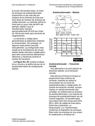 Guía de Aplicación e Instalación Dimensionamiento de Motores y Generadores
en aplicaciones de Energía Eléctrica
©2005 Caterpillar®
Todos los derechos reservados. Página 71
la acción del transformador, el motor
de arranque de autotransformador
proporciona un par más alto por
amperio de la corriente de línea que
otros tipos de motores de arranque de
voltaje reducido. La corriente real de la
línea será un poco más del 64% del
ejemplo, debido a que el
transformador requiere
aproximadamente 25 kVA por motor
de 100 hp del motor para corriente de
magnetización.
La transición a voltaje pleno
generalmente se determina mediante
un temporizador. Sin embargo, en
algunos casos podría hacerse
manualmente. La configuración más
simple es la transferencia de circuito
abierto desde reducido a voltaje pleno,
pero ésto causa severas alteraciones
eléctricas y mecánicas durante el
cambio de transición.
La Figura No. 39 muestra el dibujo
de un circuito y el gráfico de par de un
autotransformador de configuración
abierta.
Autotransformador - Abierta
Figura 39
Autotransformador - Transición
cerrada
Una alternativa a la conmutación de
transición abierta, es la transición
cerrada.
Esta técnica minimiza el choque al
proporcionar flujo continuo de
corriente, mientras se realiza la
conmutación de una toma de
autotransformador a voltaje pleno. El
cambio de transición cerrada, aunque
implica un cambio levemente más
complejo, se prefiere para el arranque
de autotransformador. Los motores de
arranque de autotransformador son de
control magnético. El transformador
secundario tiene tres tomas para 50%,
65% y 80% de voltaje de línea pleno.
Estos tres contactores, un
temporizador y un transformador
conforman el dispositivo de arranque.
Este motor de arranque es muy suave
en aceleración y el tiempo de
 