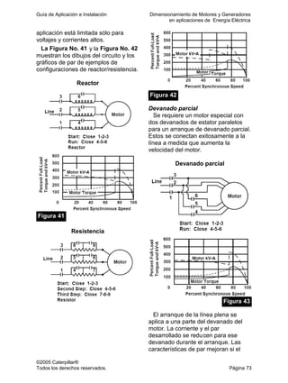 Guía de Aplicación e Instalación Dimensionamiento de Motores y Generadores
en aplicaciones de Energía Eléctrica
©2005 Caterpillar®
Todos los derechos reservados. Página 73
aplicación está limitada sólo para
voltajes y corrientes altos.
La Figura No. 41 y la Figura No. 42
muestran los dibujos del circuito y los
gráficos de par de ejemplos de
configuraciones de reactor/resistencia.
Reactor
Figura 41
Resistencia
Figura 42
Devanado parcial
Se requiere un motor especial con
dos devanados de estator paralelos
para un arranque de devanado parcial.
Estos se conectan exitosamente a la
línea a medida que aumenta la
velocidad del motor.
Devanado parcial
Figura 43
El arranque de la línea plena se
aplica a una parte del devanado del
motor. La corriente y el par
desarrollado se reducen para ese
devanado durante el arranque. Las
características de par mejoran si el
 