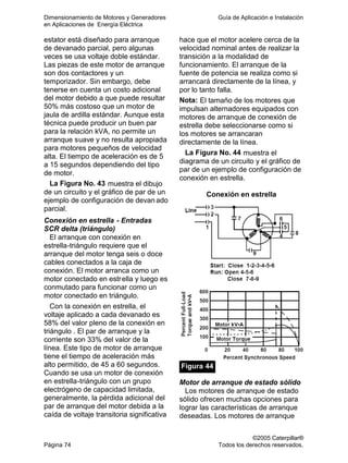 Dimensionamiento de Motores y Generadores Guía de Aplicación e Instalación
en Aplicaciones de Energía Eléctrica
©2005 Caterpillar®
Página 74 Todos los derechos reservados.
estator está diseñado para arranque
de devanado parcial, pero algunas
veces se usa voltaje doble estándar.
Las piezas de este motor de arranque
son dos contactores y un
temporizador. Sin embargo, debe
tenerse en cuenta un costo adicional
del motor debido a que puede resultar
50% más costoso que un motor de
jaula de ardilla estándar. Aunque esta
técnica puede producir un buen par
para la relación kVA, no permite un
arranque suave y no resulta apropiada
para motores pequeños de velocidad
alta. El tiempo de aceleración es de 5
a 15 segundos dependiendo del tipo
de motor.
La Figura No. 43 muestra el dibujo
de un circuito y el gráfico de par de un
ejemplo de configuración de devan ado
parcial.
Conexión en estrella - Entradas
SCR delta (triángulo)
El arranque con conexión en
estrella-triángulo requiere que el
arranque del motor tenga seis o doce
cables conectados a la caja de
conexión. El motor arranca como un
motor conectado en estrella y luego es
conmutado para funcionar como un
motor conectado en triángulo.
Con la conexión en estrella, el
voltaje aplicado a cada devanado es
58% del valor pleno de la conexión en
triángulo . El par de arranque y la
corriente son 33% del valor de la
línea. Este tipo de motor de arranque
tiene el tiempo de aceleración más
alto permitido, de 45 a 60 segundos.
Cuando se usa un motor de conexión
en estrella-triángulo con un grupo
electrógeno de capacidad limitada,
generalmente, la pérdida adicional del
par de arranque del motor debida a la
caída de voltaje transitoria significativa
hace que el motor acelere cerca de la
velocidad nominal antes de realizar la
transición a la modalidad de
funcionamiento. El arranque de la
fuente de potencia se realiza como si
arrancará directamente de la línea, y
por lo tanto falla.
Nota: El tamaño de los motores que
impulsan alternadores equipados con
motores de arranque de conexión de
estrella debe seleccionarse como si
los motores se arrancaran
directamente de la línea.
La Figura No. 44 muestra el
diagrama de un circuito y el gráfico de
par de un ejemplo de configuración de
conexión en estrella.
Conexión en estrella
Figura 44
Motor de arranque de estado sólido
Los motores de arranque de estado
sólido ofrecen muchas opciones para
lograr las características de arranque
deseadas. Los motores de arranque
 
