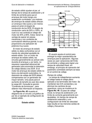 Guía de Aplicación e Instalación Dimensionamiento de Motores y Generadores
en aplicaciones de Energía Eléctrica
©2005 Caterpillar®
Todos los derechos reservados. Página 75
de estado sólido ajustan el par, el
tiempo de la rampa de aceleración y el
límite de corriente para que el
arranque del motor tenga una
aceleración controlada. Los motores
de arranque de estado sólido ofrecen
un arranque más suave y con menos
pasos al variar el ángulo de
conducción de los SCR. El ángulo de
conducción varía de 20% a 100%, el
cual a su vez controla el voltaje del
motor de 40% a 80%. Estos tienen la
ventaja de operar sin piezas
mecánicas y con contactos de
conmutación eléctrica grande, lo que
proporciona una aplicación de
potencia muy suave.
El motor de arranque de estado
sólido no debe confundirse con el
mando de velocidad ajustable de
estado sólido. Con un motor de
arranque de estado sólido, los
circuitos generalmente se activan sólo
durante el arranque y, por tanto, no
requieren capacidad adicional del
generador para acomodar la distorsión
de voltaje debida a los SCR. Si el
motor de arranque de estado sólido no
tiene una derivación automática, la
distorsión de voltaje del SCR deberá
compensarse con un generador de
mayor tamaño. Una pauta para el
aumento de tamaño es usar dos veces
la carga kW. Consulte la sección
"Contenido de Armónicas", para
obtener más información al respecto.
La Figura No. 45 muestra el
diagrama de un circuito y el gráfico de
par de un ejemplo de configuración de
estado sólido.
Estado sólido
Figura 45
El usuario ajusta el control para
entregar la mejor característica de
arranque para la aplicación. Algunas
veces se usan variaciones del límite
de corriente y voltaje para lograr una
rampa de velocidad lineal, sin
embargo, el principio de operación del
parámetro controlado siempre se basa
en el control de voltaje.
Rampa de voltaje
La rampa de voltaje/tiempo aumenta
el voltaje hasta el voltaje pleno
aplicado a los terminales del motor. Se
mantienen las kVA constantes y se
eliminan los cambios de par
repentinos, como se muestra en la
Figura No. 46. El paso de voltaje
inicial, la rampa de aceleración y el
límite de corriente generalmente son
ajustables. Un tiempo de rampa de
aceleración extendido y una
configuración de límite de velocidad
baja resulta en las menores caídas de
voltaje y frecuencia.
 