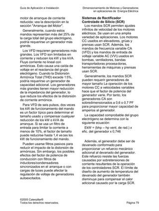Guía de Aplicación e Instalación Dimensionamiento de Motores y Generadores
en aplicaciones de Energía Eléctrica
©2005 Caterpillar®
Todos los derechos reservados. Página 79
motor de arranque de corriente
reducida; vea la descripción en la
sección "Arranque del Motor".
Generalmente, cuando estos
mandos representan más del 25% de
la carga total del grupo electrógeno,
podría requerirse un generador más
grande.
Los VFD requieren generadores más
grandes. Los VFD son limitados en
corriente y reducen los kW y los kVA.
Fluye corriente no lineal con
armónicas. Esto causa una caída de
voltaje en el reactancia del grupo
electrógeno. Cuando la Distorsión
Armónica Total (THD) excede 15%,
podría requerirse un generador de
capacidad adicional. Los generadores
más grandes tienen mayor reducción
de la impedancia del generador, lo
que reduce los efectos de la distorsión
de corriente armónica.
Para VFD de seis pulsos, dos veces
los kW de funcionamiento del mando
es un factor típico para determinar el
tamaño usado y compensar cualquier
reducción de los kW o kVA de
arranque. Si se usa un filtro de
entrada para limitar la corriente a
menos de 10%, el factor de tamaño
puede reducirse hasta 1,4 veces los
kW de funcionamiento del mando.
Pueden usarse filtros pasivos para
reducir el impacto de la distorsión de
armónicas. Sin embargo, los posibles
efectos del factor de potencia de
conducción con filtros de
inductores/condensadores
sincronizados en el arranque o con
cargas de luces puede afectar la
regulación de voltaje de generadores
autoexcitados.
Sistemas de Rectificador
Controlado de Silicio (SCR)
Los mandos SCR permiten ajustes
infinitos de velocidad de los motores
eléctricos. Se usan en una amplia
variedad de aplicaciones. Los motores
CC usados en elevadores, grúas y
prensas usan SCR. Además, los
mandos de frecuencia variable CA
(VFD) y los mandos de entrada de
voltaje variable AC (VVI) usados en
bombas, ventiladores, bandas
transportadoras procesadoras,
herramientas de máquinas y prensas
usan SCR.
Generalmente, los mandos SCR
pueden requerir generadores de
mayor tamaño La operación de los
motores CC a velocidades variables
hace que el factor de potencia del
generador varíe. Por tanto, los
generadores CA son
sobredimensionados a 0,6 o 0,7 PF
para proporcionar mayor capacidad de
amperios al generador.
La capacidad comprobable del grupo
electrógeno se determina con la
siguiente ecuación:
EkW = (bhp – hp vent. de rad.) x
efic. del generador x 0,746
Además, el generador debe ser de
devanado conformado para
proporcionar un refuerzo mecánico
adicional al devanado del generador.
Este refuerzo resiste las fuerzas
causadas por sobretensiones de
corriente resultantes de la operación
de los controladores SCR. El límite de
diseño de aumento de temperatura del
devanado del generador también
disminuye para compensar el calor
adicional causado por la carga SCR.
 