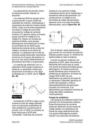 Dimensionamiento de Motores y Generadores Guía de Aplicación e Instalación
en Aplicaciones de Energía Eléctrica
©2005 Caterpillar®
Página 80 Todos los derechos reservados.
Los generadores de tamaño menor
al requerido pueden disparar el
disyuntor.
Los sistemas SCR se apoyan entre
sí para permitir un gran control de
velocidad de motores, rectificadores y
suministros de potencia ininterrumpida
(UPS). Cada uno de estos dispositivos
convierte el voltaje de suministro
sinusoidal en voltaje de corriente
continua. En algunos casos, el e quipo
puede convertir el voltaje CC en
voltaje CA. Usado con fuentes de
potencia limitada, como grupos
electrógenos accionados por el motor,
el conmutado de los SCR causa
distorsiones severas de las ondas de
voltaje y corriente en la fuente de
potencia. La distorsión de la onda de
corriente puede desarrollar resonancia
armónica en el equipo del sistema, lo
que a su vez causa calentamiento en
las bobinas del motor y el generador.
La creación de distorsión con un
dispositivo SCR puede mostrarse al
observar un generador simple que
proporciona suministro a una carga
controlada por un SCR; vea la Figura
No. 48.
Figura 48
Conectando el SCR en algún punto
durante el ciclo de voltaje aplicado
crea una demanda instantánea de
más cantidad de corriente para el
circuito. Con un SCR, la corriente no
fluye hasta que el SCR esté
"conectado". Este flujo de corriente
resulta en una caída de voltaje
instantánea dentro de la impedancia o
reactancia interna del generador. En
consecuencia, el voltaje de los
terminales de salida del generador
aparece como una onda sinusoidal
distorsionada; vea la Figura No. 49.
Figura 49
Con el tiempo, estas distorsiones
que ocurren en una fuente de potencia
trifásica pueden causar un rendimiento
desfavorable en todo el sistema.
Cuando se planeen sistemas con
dispositivos SCR, debe informarse al
fabricante del control que se usará
una fuente de potencia limitada (grupo
electrógeno). El sistema entonces
puede diseñarse para minimizar los
problemas de distorsión. El limitar las
cargas SCR a 66% de una
clasificación de potencia principal de
un generador Caterpillar garantiza el
control del regulador y evita el
sobrecalentamiento del generador
causado por armónicas. Las
aplicaciones que requieren factores de
carga alta deben analizarse
individualmente.
Cargas de soldadura
Los equipos de soldadura hacen fluir
corriente con fluctuaciones erráticas.
Estas fluctuaciones de corriente
producen distorsión de las ondas de
voltaje debido a la impedancia de
fuente de carga relativamente alta.
Los grupos electrógenos pueden
requerir una reducción de potencia
 