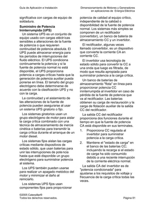 Guía de Aplicación e Instalación Dimensionamiento de Motores y Generadores
en aplicaciones de Energía Eléctrica
©2005 Caterpillar®
Todos los derechos reservados. Página 81
significativa con cargas de equipo de
soldadura.
Suministro de Potencia
Ininterrumpida (UPS)
Un sistema UPS es un conjunto de
equipo usado con cargas eléctricas
sensibles a alteraciones de la fuente
de potencia o que requieren
continuidad de potencia absoluta. El
UPS puede almacenar energía para
los períodos de interrupciones del
fluido eléctrico. El UPS condiciona
continuamente la potencia y si la
fuente de potencia normal no está
disponible, el UPS proporciona
potencia a cargas críticas hasta que la
generación de potencia auxiliar pueda
ponerse en línea. El tamaño del grupo
electrógeno debe determinarse de
acuerdo con la clasificación UPS y no
con la carga.
La continuidad y el aislamiento de
las alteraciones de la fuente de
potencia pueden asegurarse al usar
un sistema UPS giratorio o fijo.
Los sistemas giratorios usan un
grupo electrógeno de motor para aislar
la carga crítica combinado con una
técnica de almacenamiento de inercia
cinética o baterías para transmitir la
carga crítica durante el arranque de un
motor diesel.
Los sistemas fijos aislan las cargas
críticas mediante dispositivos de
estado sólido, que usan baterías para
unir las interrupciones de potencia
hasta que esté disponible un grupo
electrógeno para suministrar potencia
al sistema.
Los UPS también pueden usarse
para realizar un apagado metódico del
motor y minimizar el daño al
reiniciarlo.
Los sistemas UPS fijos usan
componentes fijos para proporcionar
potencia de calidad al equipo crítico,
independiente de la calidad o
disponibilidad de la fuente de potencia
normal. Los sistemas más simples se
componen de un rectificador
(convertidor), un banco de batería de
almacenamiento CC y un invertidor.
El rectificador, algunas veces
llamado convertidor, es un dispositivo
que convierte la corriente CA en
corriente CC.
El invertidor usa tecnología de
estado sólido para convertir la CC a
una onda que luego es filtrada, de
modo que resulta apropiada para
suministrar potencia a la carga crítica.
Un banco de baterías de
almacenamiento "flota" en línea para
proporcionar potencia CC
ininterrumpida al invertidor en caso de
pérdida de la fuente de potencia que
va al rectificador. Las baterías
obtienen su carga de restauración y la
carga de flotación auxiliar de la salida
CC del rectificador.
La salida CC del rectificador
proporciona dos funciones durante el
tiempo en que la fuente de potencia
CA está disponible en sus terminales.
1. Proporciona CC regulada al
invertidor para suministrar
potencia a la carga crítica.
2. Mantiene el "estado de carga" en
el banco de las baterías CC;
incluyendo la recarga si el estado
de carga ha sido consumido
debido a una reciente interrupción
de la corriente eléctrica normal.
La salida CA del invertidor es de
"potencia condicionada" para
ajustarse a los requisitos de voltaje y
frecuencia de la carga crítica todas las
veces.
 