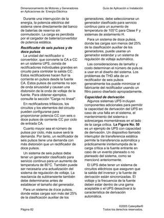 Dimensionamiento de Motores y Generadores Guía de Aplicación e Instalación
en Aplicaciones de Energía Eléctrica
©2005 Caterpillar®
Página 82 Todos los derechos reservados.
Durante una interrupción de la
energía, la potencia eléctrica del
sistema viene directamente del banco
de baterías de reserva sin
conmutación. La carga es percibida
por el cargador de batería/convertidor
de potencia estática.
Rectificador de seis pulsos y de
doce pulsos
La unidad del rectificador o
convertidor, que convierte la CA a CC
en un sistema UPS, consta de
rectificadores individuales grandes en
circuito para controlar la salida CC.
Estos rectificadores hacen fluir la
corriente en pulsos desde la fuente
CA. Estos pulsos de corriente no son
de onda sinusoidal y causan una
distorsión de la onda de voltaje de la
fuente. Para obtener ejemplos,
consulte la sección "Carga no lineal".
En rectificadores trifásicos, los
circuitos y los elementos del circuito
pueden configurarse para
proporcionar potencia CC con seis o
doce pulsos de corriente CC por ciclo
de entrada CA.
Cuanto mayor sea el número de
pulsos por ciclo, más suave será la
demanda. Por tanto, un rectificador de
seis pulsos tiene una demanda con
más distorsión que un rectificador de
doce pulsos.
Un sistema de seis pulsos debe
tener un generador clasificado para
servicio continuo para un aumento de
temperatura de 80°C. También puede
ser necesaria una actualización del
sistema de regulación de voltaje. La
reactancia de subtransiente también
debe determinarse antes de
establecer el tamaño del generador.
Para un sistema de doce pulsos,
donde estas cargas son más del 25%
de la clasificación auxiliar de los
generadores, debe seleccionarse un
generador clasificado para servicio
continuo para un aumento de
temperatura de 105°C para Clase F y
sistemas de aislamiento H.
Para un sistema de doce pulsos,
donde las cargas son menos del 25%
de la clasificación auxiliar de los
generadores, puede usarse un
generador estándar y un sistema de
regulación de voltaje automático.
Las consideraciones de tamaño y
costo determinan el número de puls os
a usar en el diseño del sistema. Los
problemas de THD alta de un
rectificador de seis pulsos
generalmente los puede minimizar el
fabricante del rectificador usando un
filtro pasivo diseñado apropiadamente.
Capacidad de derivación
Algunos sistemas UPS incluyen
componentes adicionales para permitir
la capacidad de derivación del UPS en
caso de una falla en el sistema, el
mantenimiento del sistema o
sobrecargas momentáneas en el lado
de la carga crítica. La Figura No. 50
es un ejemplo de UPS con capacidad
de derivación. Un dispositivo llamado
interruptor de transferencia estática
permite la transferencia automática y
prácticamente ininterrumpida de la
carga crítica a la fuente entrante en
caso de un evento planeado o no
planeado del sistema, como se
mencionó anteriormente.
El UPS debe tener un sistema de
circuitos eléctricos que aseguren que
la salida del inversor y la fuente de
derivación están sincronizadas. El
voltaje y la frecuencia de la fuente
deben estar dentro de una gama
aceptable o el UPS desactivará la
característica de derivación
automática.
 