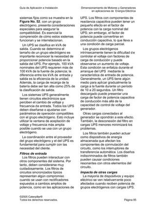Guía de Aplicación e Instalación Dimensionamiento de Motores y Generadores
en aplicaciones de Energía Eléctrica
©2005 Caterpillar®
Todos los derechos reservados. Página 85
sistemas fijos como se muestra en la
Figura No. 52, con un grupo
electrógeno, presenta consideraciones
especiales para asegurar la
compatibilidad. Es esencial la
comprensión de cómo estos sistemas
funcionan y se interrelacionan.
Un UPS se clasifica en kVA de
salida. Cuando se determina el
tamaño de un grupo electrógeno es
importante reconocer la necesidad de
proporcionar potencia basado en la
salida del UPS. Por ejemplo, 100 kVA
nominales del UPS requieren más de
100 kVA de la fuente de potencia; la
diferencia entre los kVA de entrada y
salida es la eficiencia de la unidad.
Además, la carga de recarga de la
batería debe ser tan alta como 25% de
la clasificación de salida.
Los sistemas UPS generalmente
tienen circuitos electrónicos que
perciben el cambio de voltaje y
frecuencia de entrada. Todos los UPS
deben diseñarse o ajustarse con
parámetros de operación compatibles
con el grupo electrógeno. Esto incluye
utilizar la ventana de aceptación de
voltaje y frecuencia más amplia
posible cuando se usa con un grupo
electrógeno.
La coordinación entre el proveedor
del grupo electrógeno y el del UPS es
fundamental para cumplir con las
necesidad del cliente.
Filtros de entrada
Los filtros pueden interactuar con
otros componentes del sistema. Por
tanto, deben considerarse muy
cuidadosamente. Los filtros de
circuitos sincronizados típicos
representan algún compromiso
cuando se usan con rectificadores
expuestos a cambios amplios de
potencia, como en las aplicaciones de
UPS. Los filtros con componentes de
reactancia capacitiva pueden tener un
pequeño efecto en el factor de
potencia con la carga nominal del
UPS; sin embargo, el factor de
potencia puede convertirse en
conducción capacitiva, lo que lleva a
una condición de carga parcial.
Los grupos electrógenos
intrínsecamente tienen la dificultad d e
controlar el voltaje con factores de
carga de conducción y puede
observarse un aumento de voltaje.
Esta condición se enfatiza durante el
arranque del UPS mediante la
característica de entrada de potencia.
Generalmente, un UPS tiene algún
medio para aplicar gradualmente la
carga a la fuente durante un período
de 10 a 20 segundos. Un filtro
descargado puede presentar una
carga de factor de potencia capacitiva
de conducción más allá de la
capacidad de control de voltaje del
generador.
Otras cargas conectadas al
generador se opondrán a este efecto.
También, la desconexión del filtro en
cargas UPS menores minimizará los
problemas.
Los filtros también pueden actuar
como dispositivos de energía
almacenada que afectan los
componentes de conmutación del
circuito, como los interruptores de
transferencia automática. Los diseños
indiscriminados de filtros también
pueden causar condiciones
resonantes con otros elementos del
circuito.
Impacto de otras cargas
La mayoría de dispositivos y equipo
eléctrico se ven relativamente poco
afectados cuando reciben potencia de
grupos electrógenos con cargas UPS.
 