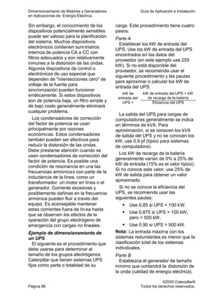 Dimensionamiento de Motores y Generadores Guía de Aplicación e Instalación
en Aplicaciones de Energía Eléctrica
©2005 Caterpillar®
Página 86 Todos los derechos reservados.
Sin embargo, el conocimiento de los
dispositivos potencialmente sensibles
puede ser valioso para la planificación
del sistema. Muchos dispositivos
electrónicos contienen suministros
internos de potencia CA a CC con
filtros adecuados y son relativamente
inmunes a la distorsión de las ondas.
Algunos dispositivos de control o
electrónicos de uso especial que
dependen de "intersecciones cero" de
voltaje de la fuente para
sincronización pueden funcionar
erráticamente. Si estos dispositivos
son de potencia baja, un filtro simple y
de bajo costo generalmente eliminará
cualquier problema.
Los condensadores de corrección
del factor de potencia se usan
principalmente por razones
económicas. Estos condensadores
también pueden ser efectivos para
reducir la distorsión de las ondas.
Debe prestarse atención cuando se
usen condensadores de corrección del
factor de potencia. Es posible una
condición de resonancia en una las
frecuencias armónicas con parte de la
inductancia de la línea, como un
transformador, un motor en línea o el
generador. Corriente excesivas y
posiblemente dañinas en la frecuencia
armónica pueden fluir a través del
equipo. Es aconsejable mantener
estas corrientes fuera de línea hasta
que se observen los efectos de la
operación del grupo electrógeno de
emergencia con cargas no lineales.
Ejemplo de dimensionamiento de
un UPS
El siguiente es el procedimiento que
debe usarse para determinar el
tamaño de los grupos electrógenos
Caterpillar que tienen sistemas UPS
fijos como parte o totalidad de su
carga. Este procedimiento tiene cuatro
pasos:
Parte A
Establecer los kW de entrada del
UPS. Use los kW de entrada del UPS
encontrados en los datos del
proveedor (en este ejemplo use 255
kW). Si no está disponible del
proveedor, se recomienda usar el
siguiente procedimiento y las pautas
para aproximar o calcular los kW de
entrada del UPS.
kW de entrada del UPS + kW
de recarga de la batería
kW de
entrada del
UPS = Eficiencia del UPS
La salida del UPS para cargas de
computadoras generalmente se indica
en términos de kVA. Para
aproximación, si se conocen los kVA
de salida del UPS y no se conocen los
kW, use 0,9 pf (típico para sistemas
de computadora).
Los kW de recarga de la batería
generalmente varían de 0% a 25% de
kW de entrada (15% es el valor típico).
Si no conoce este valor, use 25% de
kW de salida para obtener un valor
aproximado.
Si no se conoce la eficiencia del
UPS, se recomienda usar las
siguientes pautas:
Use 0,85 si UPS < 100 kW.
Use 0,875 si UPS > 100 kW,
pero < 500 kW.
Use 0,90 si UPS > 500 kW.
Nota: La entrada máxima con los
sistemas redundantes es menor que la
clasificación total de los sistemas
individuales.
Parte B
Establezca el generador de tamaño
mínimo que contendrá la distorsión de
la onda (calidad de energía eléctrica).
 