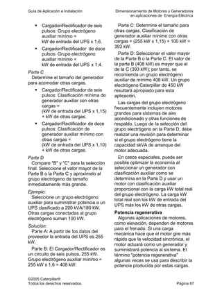 Guía de Aplicación e Instalación Dimensionamiento de Motores y Generadores
en aplicaciones de Energía Eléctrica
©2005 Caterpillar®
Todos los derechos reservados. Página 87
Cargador/Rectificador de seis
pulsos: Grupo electrógeno
auxiliar mínimo =
kW de entrada del UPS x 1,6.
Cargador/Rectificador de doce
pulsos: Grupo electrógeno
auxiliar mínimo =
kW de entrada del UPS x 1,4.
Parte C
Determine el tamaño del generador
para acomodar otras cargas.
Cargador/Rectificador de seis
pulsos: Clasificación mínima de
generador auxiliar con otras
cargas =
(kW de entrada del UPS x 1,15)
+ kW de otras cargas.
Cargador/Rectificador de doce
pulsos: Clasificación de
generador auxiliar mínimo con
otras cargas =
(kW de entrada del UPS x 1,10)
+ kW de otras cargas.
Parte D
Compare "B" y "C" para la selección
final. Seleccione el valor mayor de la
Parte B o la Parte C y aproxímelo al
grupo electrógeno de tamaño
inmediatamente más grande.
Ejemplo:
Seleccione un grupo electrógeno
auxiliar para suministrar potencia a un
UPS clasificado a 200 kVA/180 kW.
Otras cargas conectadas al grupo
electrógeno suman 100 kW.
Solución:
Parte A: A partir de los datos del
proveedor la entrada del UPS es 255
kW.
Parte B: El Cargador/Rectificador es
un circuito de seis pulsos, 255 kW.
Grupo electrógeno auxiliar mínimo =
255 kW x 1,6 = 408 kW.
Parte C: Determine el tamaño para
otras cargas. Clasificación de
generador auxiliar mínimo con otras
cargas = (255 kW x 1,15) + 100 kW =
393 kW.
Parte D: Seleccionar el valor mayor
de la Parte B o la Parte C. El valor de
la parte B (408 kW) es mayor que el
de la C (393 kW); por tanto, se
recomienda un grupo electrógeno
auxiliar de mínimo 408 kW. Un grupo
electrógeno Caterpillar de 450 kW
resultará apropiado para esta
aplicación.
Las cargas del grupo electrógeno
frecuentemente incluyen motores
grandes para sistemas de aire
acondicionado y otras funciones de
respaldo. Luego de la selección del
grupo electrógeno en la Parte D, debe
realizar una revisión para determinar
si el grupo electrógeno tiene la
capacidad skVA de arranque del
motor adecuada.
En casos especiales, puede ser
posible optimizar la economía al
seleccionar un generador con
clasificación auxiliar como se
determina en la Parte D y usar un
motor con clasificación auxiliar
proporcional con la carga kW total real
del grupo electrógeno. La carga kW
total real son los kW de entrada del
UPS más los kW de otras cargas.
Potencia regenerativa
Algunas aplicaciones de motores,
como elevación, dependen de motores
para el frenado. Si una carga
mecánica hace que el motor gire más
rápido que la velocidad sincrónica, el
motor actuará como un generador y
suministrará potencia al sistema. El
término "potencia regenerativa"
algunas veces se usa para describir la
potencia producida por estas cargas.
 