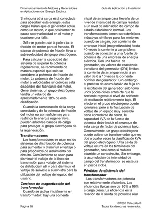 Dimensionamiento de Motores y Generadores Guía de Aplicación e Instalación
en Aplicaciones de Energía Eléctrica
©2005 Caterpillar®
Página 88 Todos los derechos reservados.
Si ninguna otra carga está conectada
para absorber esta energía, estas
cargas harán que el generador actúe
como un motor, lo que posiblemen te
cause sobrevelocidad en el motor y
ocasione una falla.
Sólo se puede usar la potencia de
fricción del motor para el frenado. El
exceso de potencia de fricción lleva a
sobrevelocidad del grupo electrógeno.
Para calcular la capacidad del
sistema de superar la potencia
regenerativa, se recomienda de
manera especial que sólo se
considere la potencia de fricción del
motor. La potencia de fricción del
motor a velocidades sincrónicas está
disponible del fabricante del motor.
Generalmente, un grupo electrógeno
tendrá un retardo de
aproximadamente 10% de esta
clasificación.
Cuando la combinación de la carga
conectada y de la potencia de fricción
del motor no son suficientes para
restringir la energía regenerativa,
pueden añadirse bancos de carga
para proteger al grupo electrógeno de
la regeneración.
Transformadores
Los transformadores se usan en los
sistemas de distribución de potencia
para aumentar y disminuir el voltaje o
para propósitos de aislamiento del
circuito. Comúnmente se usan para
disminuir el voltaje de la línea de
transmisión para voltaje del sistema
de distribución útil y para disminuir el
voltaje de servicio o suministro para la
utilización del voltaje del equipo del
usuario.
Corriente de magnetización del
transformador
Cuando se activa inicialmente un
transformador, hay una corriente
inicial de arranque para llevarlo de un
nivel de intensidad de campo residual
a un nivel de intensidad de campo de
estado estacionario normal. Los
transformadores tienen características
inductivas similares para los motor es
cuando se cargan, con corriente de
arranque inicial (magnetización) hasta
40 veces la corriente a carga plena
cuando se conectan a una fuente de
potencia de una empresa de energía
eléctrica. Con una fuente de
generador, los valores de reactancia
transitoria del generador (X”d) limitan
la corriente de arranque inicial a un
valor de 6 a 10 veces la corriente
nominal del generador. Sin embargo,
el proceso de acumulación de flujo en
la excitación del generador sólo toma
unos pocos ciclos antes de que la
corriente regrese al nivel de corriente
de excitación relativamente bajo. El
efecto en el grupo electrógeno puede
ignorarse, pero si la fluctuación de
voltaje de un equipo muy sensible
debe controlarse de cerca, la
capacidad kVA de la fuente de
potencia debe incluir el arranque de
esta carga de factor de potencia bajo.
Generalmente, un grupo electrógeno
puede activar un transformador que es
dos a cuatro veces la clasificación kVA
del grupo electrógeno. Una caída de
voltaje ocurre en los terminales del
generador, casi como si hubiera
ocurrido un cortocircuito. Sin embargo,
la acumulación de intensidad de
campo del transformador se restaura
en pocos ciclos.
Pérdidas de eficiencia del
transformador
Los transformadores de potencia
son relativamente eficientes. Las
eficiencias típicas son de 95% a 99%
a carga plena. La eficiencia es la
relación de la salida de potencia real
 