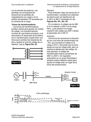 Guía de Aplicación e Instalación Dimensionamiento de Motores y Generadores
en aplicaciones de Energía Eléctrica
©2005 Caterpillar®
Todos los derechos reservados. Página 89
con la entrada de potencia. Las
pérdidas son principalmente
situaciones de pérdidas de
magnetización sin carga y en la
adición de pérdidas I2
R causadas por
la corriente de la carga.
Tomas de transformadores
Las tomas de transformadores
pueden usarse para ajustar los niveles
de voltaje. Los transformadores
constan de una bobina principal y una
secundaria. El devanado de la bobina
de un transformador puede tener una
toma para cambiar las relaciones de
giro y ajustar el nivel de voltaje de un
sistema. Vea la Figura No. 53.
Figura 53
Ejemplo:
Para entender mejor las tomas de un
transformador, considere los sistemas
de disminución de distribución de
4.160 V a 480 V mostrados en las
Figuras No. 54 y No. 55.
En el sistema, el voltaje cae de 480
V en el colector a 450 V en la carga.
Pero, ¿qué pasaría si la carga
requiere más voltaje que 450 V desde
el generador de 4.160 V?
Solución:
Una forma de solucionar la situación
es con una toma de transformador de
–5%, que aumenta el voltaje en la
carga a 474 V. Recuerde que la toma
ajusta el nivel de voltaje total, pero no
cambia la distribución del voltaje. En
este ejemplo, el voltaje del
transformador habría aumentado de
480 V a 504 V. Un regulador
automático en un grupo electrógeno
también podría haberse usado para
ajustar el voltaje total, en lugar de la
toma del transformador.
Figura 54
Figura 55
 