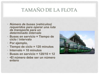 TAMAÑO DE LA FLOTA
• Número de buses (vehículos)
requeridos para operar una ruta
de transporte para un
determinado intervalo
• Buses en servicio = Tiempo de
ciclo / intervalo
• Por ejemplo,
• Tiempo de ciclo = 120 minutos
• Intervalo = 10 minutos
• Buses en servicio = 120/10 = 12
• •El número debe ser un número
entero

 